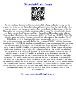 Site Analysis Project Sample
The site plan below illustrates both the current site which is being used as the bus stop and the
proposed site for the new bus shelter. Full and complete information about the site is detailed below
in the site inventory and site analysis sections. This was produced with the assistance of Google
Maps and on–site photographs. Site Inventory Facts & Performance The proposed site for the new
bus shelter is on the South West corner of Henry Ave and School House Lane on the Jefferson
University East Falls Campus. The coordinates are 40В°01'13.9"North and 75В°11'33.1"West. The
following graphs and charts will present various climate information for the site and the City of
Philadelphia, as well as the noise and luminance levels recorded on...show more content...
Due to time constraints, the recorded RH of the site was done at 17:06 EST while the climate data
was observed at 19:00 EST, this may lead to some differences when comparing data. However, using
the information provided it suggests that the microclimate for the proposed site in may be less
humid in August than PHL. Looking at the annual precipitation for PHL the average only exceeds
4inches once throughout the year in July. This information indicates that monthly precipitation is
not overly excessive. Wind Speed & Direction The next graph shows the 30–year average wind
speed in meters per second (M/S) of PHL as well as the recorded data of the proposed site.
Through looking at this data, one may be able to conclude that the proposed site has lower wind
speeds than PHL, which makes sense as the proposed site is not as open to the elements as PHL.
This means that the microclimate for the site could have lower wind speeds. The table below shows
the prevailing wind direction at PHL seasonally (January, April, July, and October), annually and for
the month of August to compare with the recorded data. Looking at the chart for August, it shows
that the wind direction comes from the South West, which is concurrent with the data recorded from
the proposed site which also came from the South West. These charts were produced from
Windhistory.com
Get more content on HelpWriting.net
 