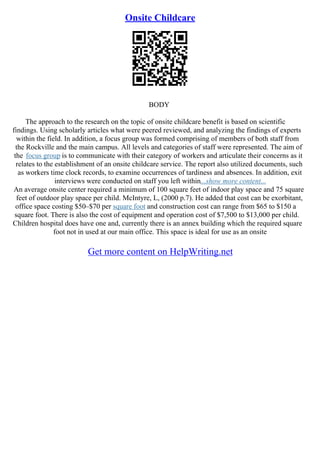 Onsite Childcare
BODY
The approach to the research on the topic of onsite childcare benefit is based on scientific
findings. Using scholarly articles what were peered reviewed, and analyzing the findings of experts
within the field. In addition, a focus group was formed comprising of members of both staff from
the Rockville and the main campus. All levels and categories of staff were represented. The aim of
the focus group is to communicate with their category of workers and articulate their concerns as it
relates to the establishment of an onsite childcare service. The report also utilized documents, such
as workers time clock records, to examine occurrences of tardiness and absences. In addition, exit
interviews were conducted on staff you left within...show more content...
An average onsite center required a minimum of 100 square feet of indoor play space and 75 square
feet of outdoor play space per child. McIntyre, L, (2000 p.7). He added that cost can be exorbitant,
office space costing $50–$70 per square foot and construction cost can range from $65 to $150 a
square foot. There is also the cost of equipment and operation cost of $7,500 to $13,000 per child.
Children hospital does have one and, currently there is an annex building which the required square
foot not in used at our main office. This space is ideal for use as an onsite
Get more content on HelpWriting.net
 