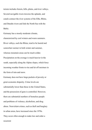 terrain includes forests, hills, plains, and river valleys.
Several navigable rivers traverse the uplands, and
canals connect the river systems of the Elbe, Rhine,
and Danube rivers and link the North Sea with the
Baltic.
Germany has a mostly moderate climate,
characterized by cool winters and warm summers.
River valleys, such the Rhine, tend to be humid and
somewhat warmer in both winter and summer,
whereas mountain areas can be much colder.
Precipitation on the average is much heavier in the
south, especially along the Alpine slopes, which force
incoming weather fronts to rise and let off moisture in
the form of rain and snow.
Germany does not have large pockets of poverty or
great economic disparity. Crime levels are
substantially lower than those in the United States,
and the possession of guns is controlled. However,
there are substantial numbers of homeless people
and problems of violence, alcoholism, and drug
abuse. Nonviolent crimes, such as theft and burglary
in urban areas, have increased since the 1970s.
They occur often enough to make law and order a
recurrent
 