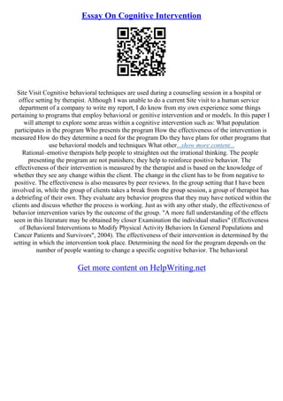Essay On Cognitive Intervention
Site Visit Cognitive behavioral techniques are used during a counseling session in a hospital or
office setting by therapist. Although I was unable to do a current Site visit to a human service
department of a company to write my report, I do know from my own experience some things
pertaining to programs that employ behavioral or genitive intervention and or models. In this paper I
will attempt to explore some areas within a cognitive intervention such as: What population
participates in the program Who presents the program How the effectiveness of the intervention is
measured How do they determine a need for the program Do they have plans for other programs that
use behavioral models and techniques What other...show more content...
Rational–emotive therapists help people to straighten out the irrational thinking. The people
presenting the program are not punishers; they help to reinforce positive behavior. The
effectiveness of their intervention is measured by the therapist and is based on the knowledge of
whether they see any change within the client. The change in the client has to be from negative to
positive. The effectiveness is also measures by peer reviews. In the group setting that I have been
involved in, while the group of clients takes a break from the group session, a group of therapist has
a debriefing of their own. They evaluate any behavior progress that they may have noticed within the
clients and discuss whether the process is working. Just as with any other study, the effectiveness of
behavior intervention varies by the outcome of the group. "A more full understanding of the effects
seen in this literature may be obtained by closer Examination the individual studies" (Effectiveness
of Behavioral Interventions to Modify Physical Activity Behaviors In General Populations and
Cancer Patients and Survivors", 2004). The effectiveness of their intervention in determined by the
setting in which the intervention took place. Determining the need for the program depends on the
number of people wanting to change a specific cognitive behavior. The behavioral
Get more content on HelpWriting.net
 