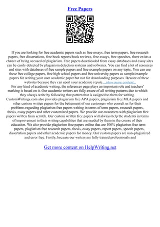 Free Papers
If you are looking for free academic papers such as free essays, free term papers, free research
papers, free dissertations, free book reports/book reviews, free essays, free speeches, there exists a
chance of being accused of plagiarism. Free papers downloaded from essay databases and essay sites
can be easily detected by plagiarism detection systems and sofwares. You can find a lot of resources
and sites with databases of free sample papers and free example papers on any topic. You can use
these free college papers, free high school papers and free university papers as sample/example
papers for writing your own academic paper but not for downloading purposes. Beware of these
websites because they can spoil your academic repute....show more content...
For any kind of academic writing, the references page plays an important role and teachers'
marking is based on it. Our academic writers are fully aware of all writing patterns due to which
they always write by following that pattern that is assigned to them for writing.
CustomWritings.com also provides plagiarism free APA papers, plagiarism free MLA papers and
other custom written papers for the betterment of our customers who consult us for their
problems regarding plagiarism free papers writing in terms of term papers, research papers,
thesis, essay papers and other customized papers. We provide our customers with plagiarism free
papers written from scratch. Our custom written free papers will always help the students in terms
of improvement in their writing capabilities that are needed by them in the course of their
education. We also provide plagiarism free papers online that are 100% plagiarism free term
papers, plagiarism free research papers, thesis, essay papers, report papers, speech papers,
dissertation papers and other academic papers for money. Our custom papers are non–plagiarized
and error free. Firstly, because our writers are fully trained professionals and
Get more content on HelpWriting.net
 