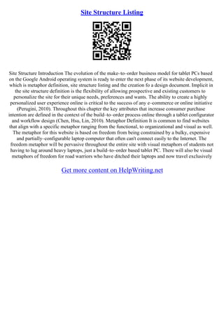 Site Structure Listing
Site Structure Introduction The evolution of the make–to–order business model for tablet PCs based
on the Google Android operating system is ready to enter the next phase of its website development,
which is metaphor definition, site structure listing and the creation fo a design document. Implicit in
the site structure definition is the flexibility of allowing prospective and existing customers to
personalize the site for their unique needs, preferences and wants. The ability to create a highly
personalized user experience online is critical to the success of any e–commerce or online initiative
(Perugini, 2010). Throughout this chapter the key attributes that increase consumer purchase
intention are defined in the context of the build–to–order process online through a tablet configurator
and workflow design (Chen, Hsu, Lin, 2010). Metaphor Definition It is common to find websites
that align with a specific metaphor ranging from the functional, to organizational and visual as well.
The metaphor for this website is based on freedom from being constrained by a bulky, expensive
and partially–configurable laptop computer that often can't connect easily to the Internet. The
freedom metaphor will be pervasive throughout the entire site with visual metaphors of students not
having to lug around heavy laptops, just a build–to–order based tablet PC. There will also be visual
metaphors of freedom for road warriors who have ditched their laptops and now travel exclusively
Get more content on HelpWriting.net
 