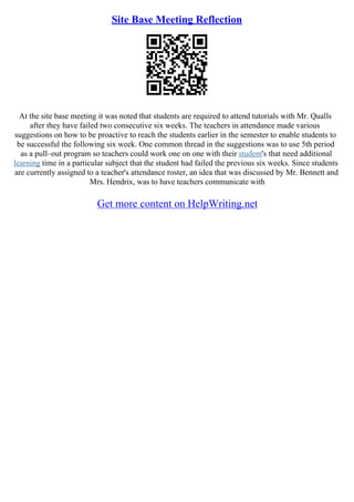 Site Base Meeting Reflection
At the site base meeting it was noted that students are required to attend tutorials with Mr. Qualls
after they have failed two consecutive six weeks. The teachers in attendance made various
suggestions on how to be proactive to reach the students earlier in the semester to enable students to
be successful the following six week. One common thread in the suggestions was to use 5th period
as a pull–out program so teachers could work one on one with their student's that need additional
learning time in a particular subject that the student had failed the previous six weeks. Since students
are currently assigned to a teacher's attendance roster, an idea that was discussed by Mr. Bennett and
Mrs. Hendrix, was to have teachers communicate with
Get more content on HelpWriting.net
 