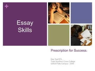 +

    Essay
    Skills


             Prescription for Success.

             Dee Teal BTh
             Tutor Southern Cross College
             Oxford Falls Campus - 2008
 