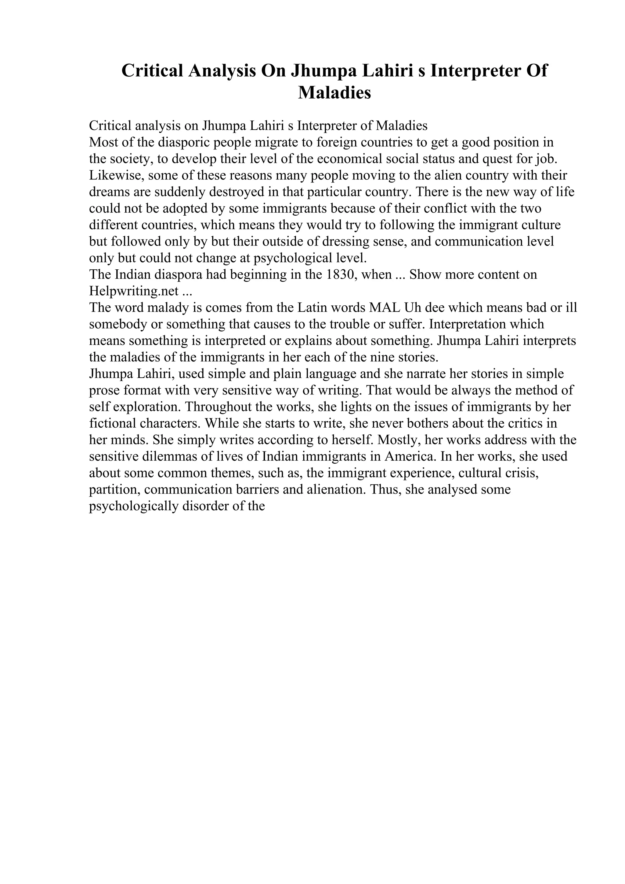 Critical Analysis On Jhumpa Lahiri s Interpreter Of
Maladies
Critical analysis on Jhumpa Lahiri s Interpreter of Maladies
Most of the diasporic people migrate to foreign countries to get a good position in
the society, to develop their level of the economical social status and quest for job.
Likewise, some of these reasons many people moving to the alien country with their
dreams are suddenly destroyed in that particular country. There is the new way of life
could not be adopted by some immigrants because of their conflict with the two
different countries, which means they would try to following the immigrant culture
but followed only by but their outside of dressing sense, and communication level
only but could not change at psychological level.
The Indian diaspora had beginning in the 1830, when ... Show more content on
Helpwriting.net ...
The word malady is comes from the Latin words MAL Uh dee which means bad or ill
somebody or something that causes to the trouble or suffer. Interpretation which
means something is interpreted or explains about something. Jhumpa Lahiri interprets
the maladies of the immigrants in her each of the nine stories.
Jhumpa Lahiri, used simple and plain language and she narrate her stories in simple
prose format with very sensitive way of writing. That would be always the method of
self exploration. Throughout the works, she lights on the issues of immigrants by her
fictional characters. While she starts to write, she never bothers about the critics in
her minds. She simply writes according to herself. Mostly, her works address with the
sensitive dilemmas of lives of Indian immigrants in America. In her works, she used
about some common themes, such as, the immigrant experience, cultural crisis,
partition, communication barriers and alienation. Thus, she analysed some
psychologically disorder of the
 