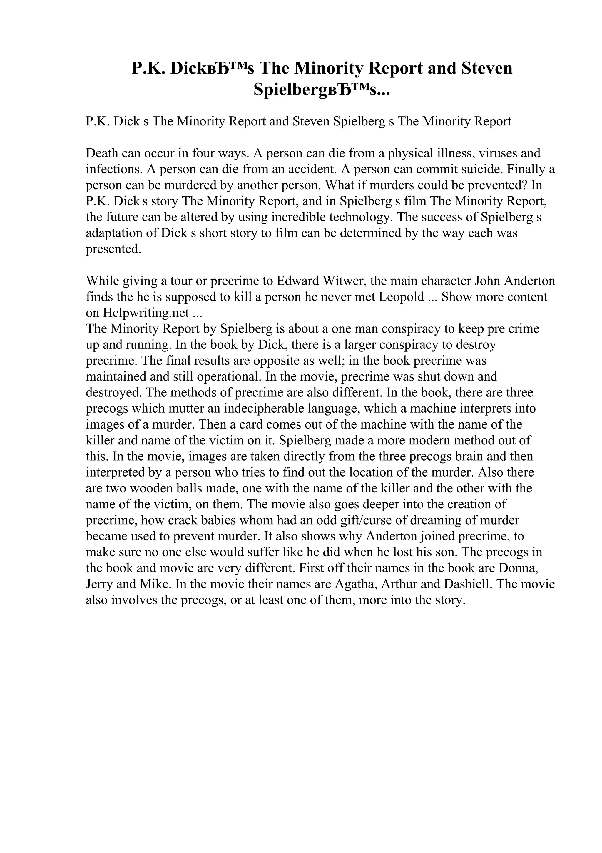 P.K. DickвЂ™s The Minority Report and Steven
SpielbergвЂ™s...
P.K. Dick s The Minority Report and Steven Spielberg s The Minority Report
Death can occur in four ways. A person can die from a physical illness, viruses and
infections. A person can die from an accident. A person can commit suicide. Finally a
person can be murdered by another person. What if murders could be prevented? In
P.K. Dick s story The Minority Report, and in Spielberg s film The Minority Report,
the future can be altered by using incredible technology. The success of Spielberg s
adaptation of Dick s short story to film can be determined by the way each was
presented.
While giving a tour or precrime to Edward Witwer, the main character John Anderton
finds the he is supposed to kill a person he never met Leopold ... Show more content
on Helpwriting.net ...
The Minority Report by Spielberg is about a one man conspiracy to keep pre crime
up and running. In the book by Dick, there is a larger conspiracy to destroy
precrime. The final results are opposite as well; in the book precrime was
maintained and still operational. In the movie, precrime was shut down and
destroyed. The methods of precrime are also different. In the book, there are three
precogs which mutter an indecipherable language, which a machine interprets into
images of a murder. Then a card comes out of the machine with the name of the
killer and name of the victim on it. Spielberg made a more modern method out of
this. In the movie, images are taken directly from the three precogs brain and then
interpreted by a person who tries to find out the location of the murder. Also there
are two wooden balls made, one with the name of the killer and the other with the
name of the victim, on them. The movie also goes deeper into the creation of
precrime, how crack babies whom had an odd gift/curse of dreaming of murder
became used to prevent murder. It also shows why Anderton joined precrime, to
make sure no one else would suffer like he did when he lost his son. The precogs in
the book and movie are very different. First off their names in the book are Donna,
Jerry and Mike. In the movie their names are Agatha, Arthur and Dashiell. The movie
also involves the precogs, or at least one of them, more into the story.
 