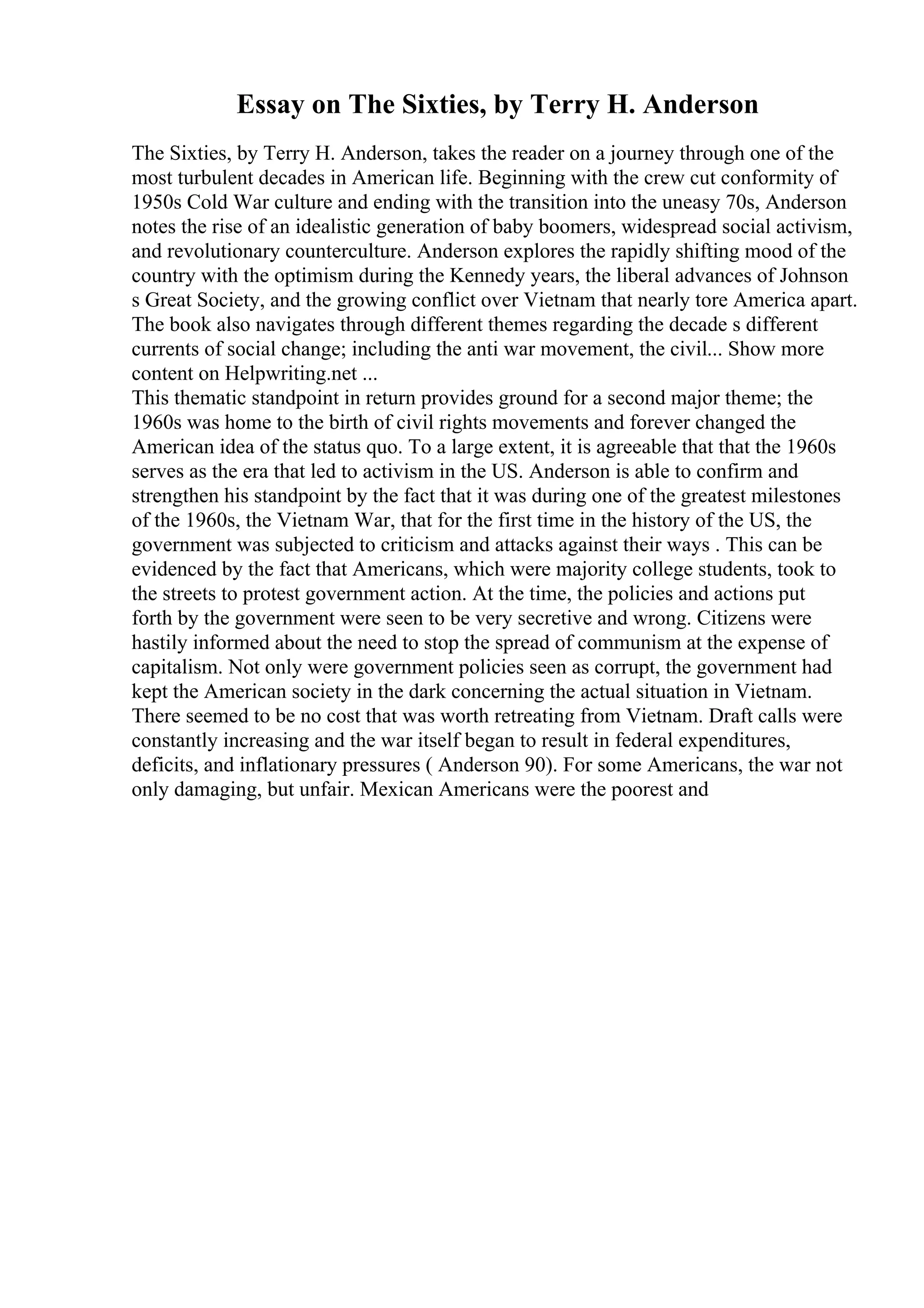 Essay on The Sixties, by Terry H. Anderson
The Sixties, by Terry H. Anderson, takes the reader on a journey through one of the
most turbulent decades in American life. Beginning with the crew cut conformity of
1950s Cold War culture and ending with the transition into the uneasy 70s, Anderson
notes the rise of an idealistic generation of baby boomers, widespread social activism,
and revolutionary counterculture. Anderson explores the rapidly shifting mood of the
country with the optimism during the Kennedy years, the liberal advances of Johnson
s Great Society, and the growing conflict over Vietnam that nearly tore America apart.
The book also navigates through different themes regarding the decade s different
currents of social change; including the anti war movement, the civil... Show more
content on Helpwriting.net ...
This thematic standpoint in return provides ground for a second major theme; the
1960s was home to the birth of civil rights movements and forever changed the
American idea of the status quo. To a large extent, it is agreeable that that the 1960s
serves as the era that led to activism in the US. Anderson is able to confirm and
strengthen his standpoint by the fact that it was during one of the greatest milestones
of the 1960s, the Vietnam War, that for the first time in the history of the US, the
government was subjected to criticism and attacks against their ways . This can be
evidenced by the fact that Americans, which were majority college students, took to
the streets to protest government action. At the time, the policies and actions put
forth by the government were seen to be very secretive and wrong. Citizens were
hastily informed about the need to stop the spread of communism at the expense of
capitalism. Not only were government policies seen as corrupt, the government had
kept the American society in the dark concerning the actual situation in Vietnam.
There seemed to be no cost that was worth retreating from Vietnam. Draft calls were
constantly increasing and the war itself began to result in federal expenditures,
deficits, and inflationary pressures ( Anderson 90). For some Americans, the war not
only damaging, but unfair. Mexican Americans were the poorest and
 