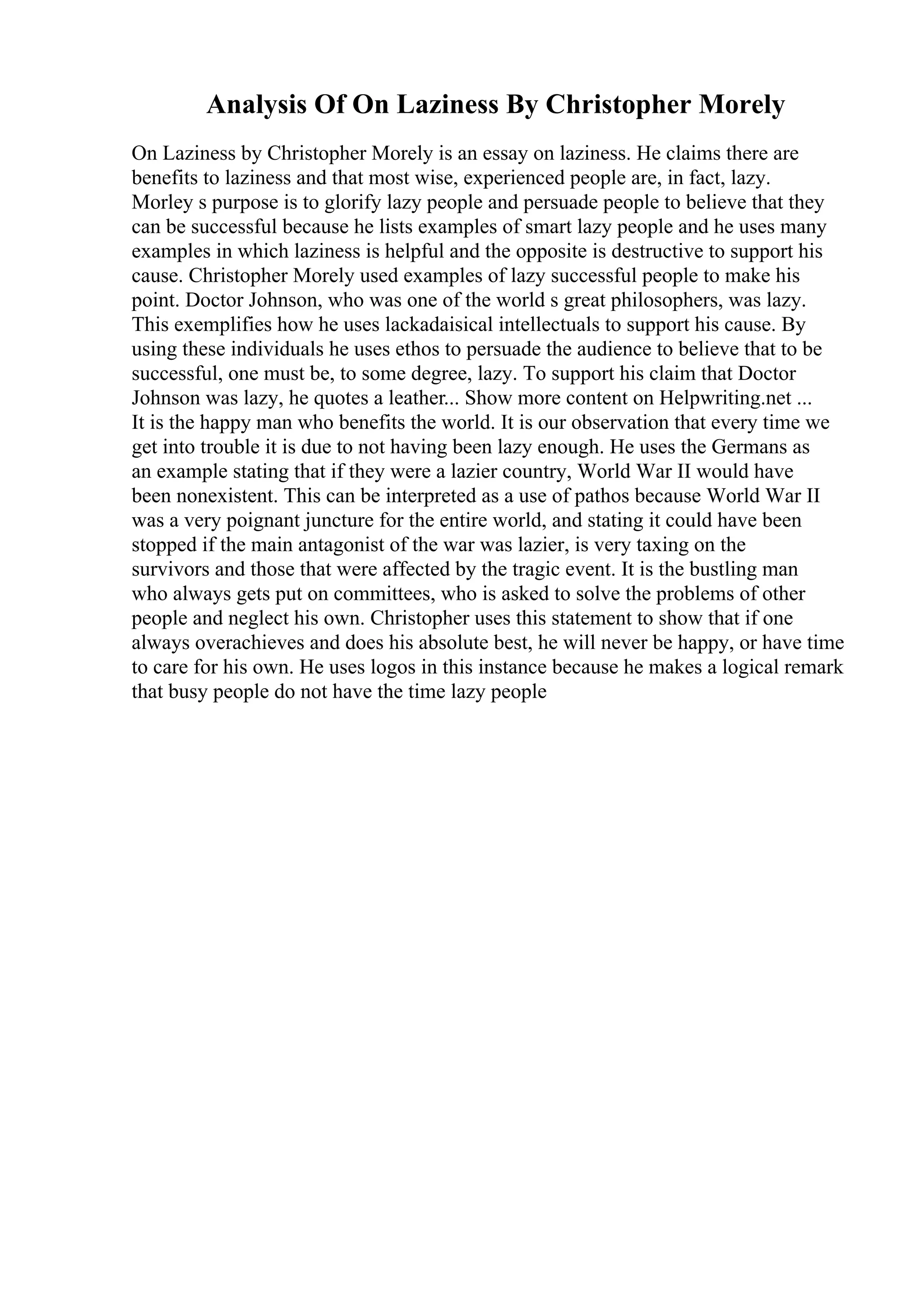 Analysis Of On Laziness By Christopher Morely
On Laziness by Christopher Morely is an essay on laziness. He claims there are
benefits to laziness and that most wise, experienced people are, in fact, lazy.
Morley s purpose is to glorify lazy people and persuade people to believe that they
can be successful because he lists examples of smart lazy people and he uses many
examples in which laziness is helpful and the opposite is destructive to support his
cause. Christopher Morely used examples of lazy successful people to make his
point. Doctor Johnson, who was one of the world s great philosophers, was lazy.
This exemplifies how he uses lackadaisical intellectuals to support his cause. By
using these individuals he uses ethos to persuade the audience to believe that to be
successful, one must be, to some degree, lazy. To support his claim that Doctor
Johnson was lazy, he quotes a leather... Show more content on Helpwriting.net ...
It is the happy man who benefits the world. It is our observation that every time we
get into trouble it is due to not having been lazy enough. He uses the Germans as
an example stating that if they were a lazier country, World War II would have
been nonexistent. This can be interpreted as a use of pathos because World War II
was a very poignant juncture for the entire world, and stating it could have been
stopped if the main antagonist of the war was lazier, is very taxing on the
survivors and those that were affected by the tragic event. It is the bustling man
who always gets put on committees, who is asked to solve the problems of other
people and neglect his own. Christopher uses this statement to show that if one
always overachieves and does his absolute best, he will never be happy, or have time
to care for his own. He uses logos in this instance because he makes a logical remark
that busy people do not have the time lazy people
 