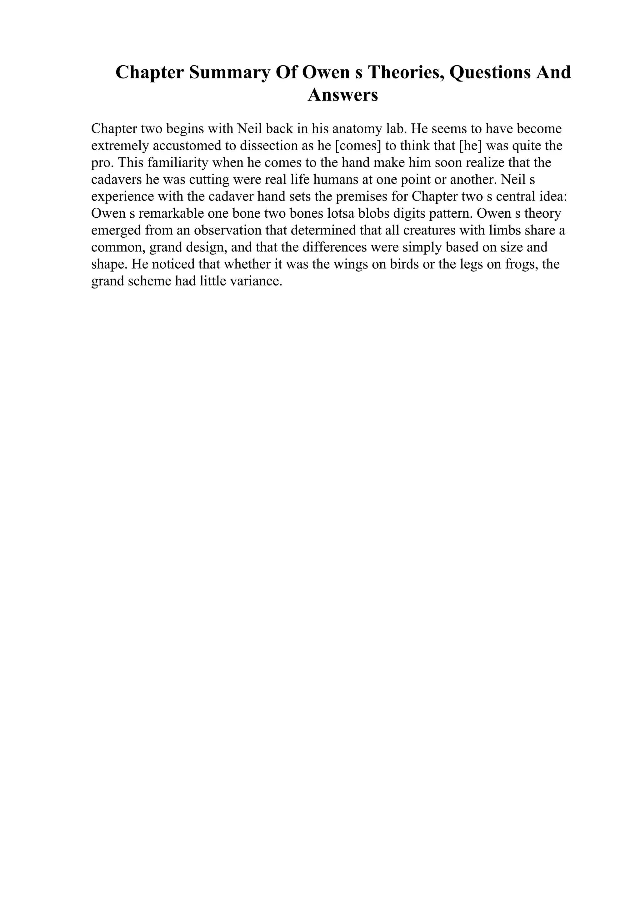 Chapter Summary Of Owen s Theories, Questions And
Answers
Chapter two begins with Neil back in his anatomy lab. He seems to have become
extremely accustomed to dissection as he [comes] to think that [he] was quite the
pro. This familiarity when he comes to the hand make him soon realize that the
cadavers he was cutting were real life humans at one point or another. Neil s
experience with the cadaver hand sets the premises for Chapter two s central idea:
Owen s remarkable one bone two bones lotsa blobs digits pattern. Owen s theory
emerged from an observation that determined that all creatures with limbs share a
common, grand design, and that the differences were simply based on size and
shape. He noticed that whether it was the wings on birds or the legs on frogs, the
grand scheme had little variance.
 