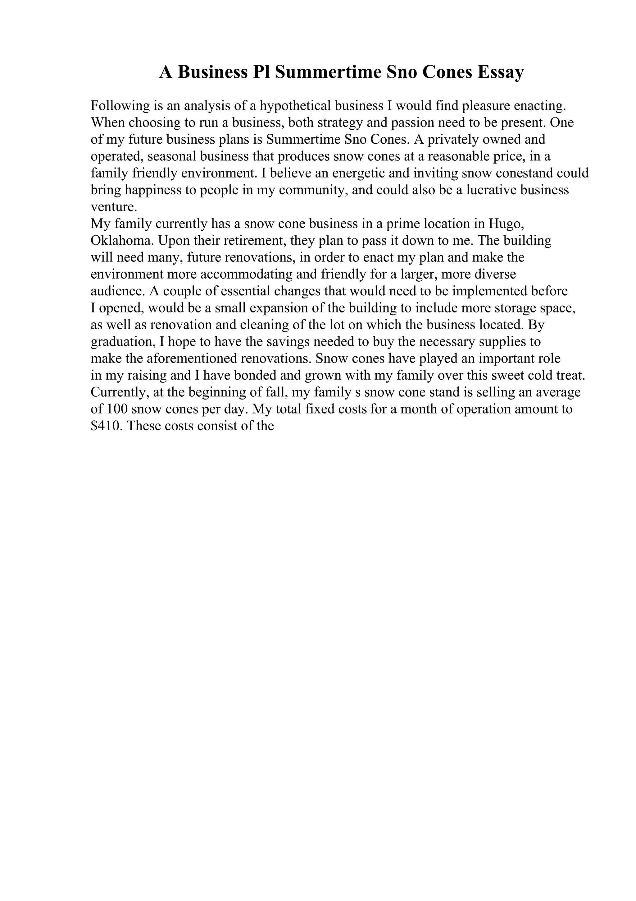 A Business Pl Summertime Sno Cones Essay
Following is an analysis of a hypothetical business I would find pleasure enacting.
When choosing to run a business, both strategy and passion need to be present. One
of my future business plans is Summertime Sno Cones. A privately owned and
operated, seasonal business that produces snow cones at a reasonable price, in a
family friendly environment. I believe an energetic and inviting snow conestand could
bring happiness to people in my community, and could also be a lucrative business
venture.
My family currently has a snow cone business in a prime location in Hugo,
Oklahoma. Upon their retirement, they plan to pass it down to me. The building
will need many, future renovations, in order to enact my plan and make the
environment more accommodating and friendly for a larger, more diverse
audience. A couple of essential changes that would need to be implemented before
I opened, would be a small expansion of the building to include more storage space,
as well as renovation and cleaning of the lot on which the business located. By
graduation, I hope to have the savings needed to buy the necessary supplies to
make the aforementioned renovations. Snow cones have played an important role
in my raising and I have bonded and grown with my family over this sweet cold treat.
Currently, at the beginning of fall, my family s snow cone stand is selling an average
of 100 snow cones per day. My total fixed costs for a month of operation amount to
$410. These costs consist of the
 