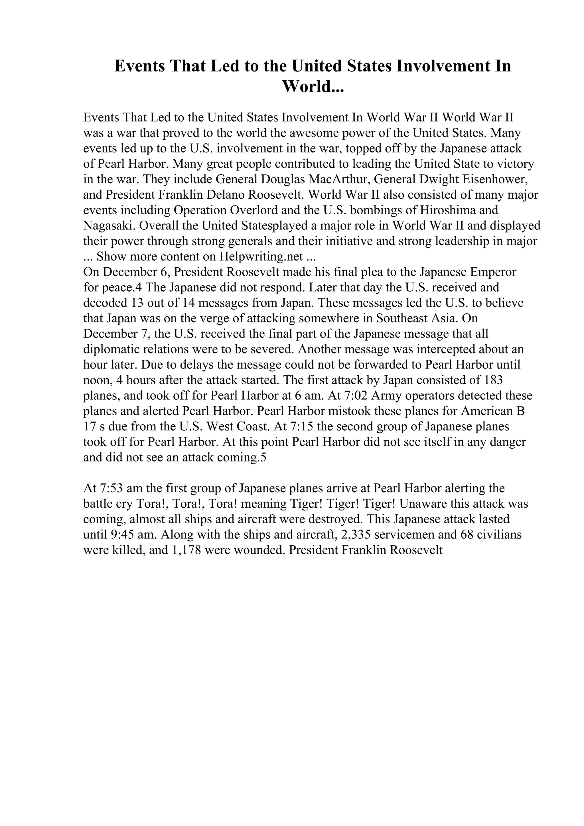 Events That Led to the United States Involvement In
World...
Events That Led to the United States Involvement In World War II World War II
was a war that proved to the world the awesome power of the United States. Many
events led up to the U.S. involvement in the war, topped off by the Japanese attack
of Pearl Harbor. Many great people contributed to leading the United State to victory
in the war. They include General Douglas MacArthur, General Dwight Eisenhower,
and President Franklin Delano Roosevelt. World War II also consisted of many major
events including Operation Overlord and the U.S. bombings of Hiroshima and
Nagasaki. Overall the United Statesplayed a major role in World War II and displayed
their power through strong generals and their initiative and strong leadership in major
... Show more content on Helpwriting.net ...
On December 6, President Roosevelt made his final plea to the Japanese Emperor
for peace.4 The Japanese did not respond. Later that day the U.S. received and
decoded 13 out of 14 messages from Japan. These messages led the U.S. to believe
that Japan was on the verge of attacking somewhere in Southeast Asia. On
December 7, the U.S. received the final part of the Japanese message that all
diplomatic relations were to be severed. Another message was intercepted about an
hour later. Due to delays the message could not be forwarded to Pearl Harbor until
noon, 4 hours after the attack started. The first attack by Japan consisted of 183
planes, and took off for Pearl Harbor at 6 am. At 7:02 Army operators detected these
planes and alerted Pearl Harbor. Pearl Harbor mistook these planes for American B
17 s due from the U.S. West Coast. At 7:15 the second group of Japanese planes
took off for Pearl Harbor. At this point Pearl Harbor did not see itself in any danger
and did not see an attack coming.5
At 7:53 am the first group of Japanese planes arrive at Pearl Harbor alerting the
battle cry Tora!, Tora!, Tora! meaning Tiger! Tiger! Tiger! Unaware this attack was
coming, almost all ships and aircraft were destroyed. This Japanese attack lasted
until 9:45 am. Along with the ships and aircraft, 2,335 servicemen and 68 civilians
were killed, and 1,178 were wounded. President Franklin Roosevelt
 