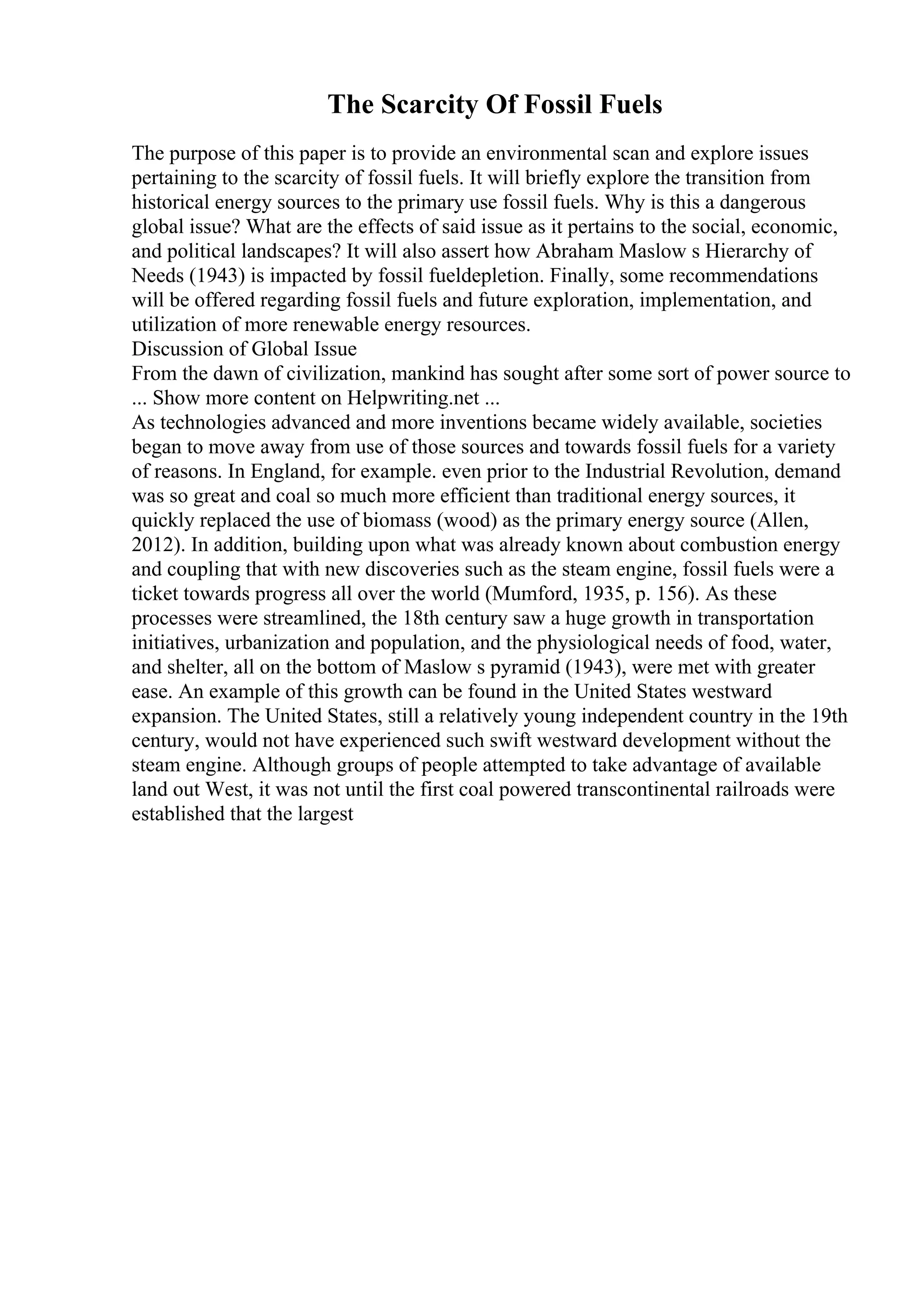 The Scarcity Of Fossil Fuels
The purpose of this paper is to provide an environmental scan and explore issues
pertaining to the scarcity of fossil fuels. It will briefly explore the transition from
historical energy sources to the primary use fossil fuels. Why is this a dangerous
global issue? What are the effects of said issue as it pertains to the social, economic,
and political landscapes? It will also assert how Abraham Maslow s Hierarchy of
Needs (1943) is impacted by fossil fueldepletion. Finally, some recommendations
will be offered regarding fossil fuels and future exploration, implementation, and
utilization of more renewable energy resources.
Discussion of Global Issue
From the dawn of civilization, mankind has sought after some sort of power source to
... Show more content on Helpwriting.net ...
As technologies advanced and more inventions became widely available, societies
began to move away from use of those sources and towards fossil fuels for a variety
of reasons. In England, for example. even prior to the Industrial Revolution, demand
was so great and coal so much more efficient than traditional energy sources, it
quickly replaced the use of biomass (wood) as the primary energy source (Allen,
2012). In addition, building upon what was already known about combustion energy
and coupling that with new discoveries such as the steam engine, fossil fuels were a
ticket towards progress all over the world (Mumford, 1935, p. 156). As these
processes were streamlined, the 18th century saw a huge growth in transportation
initiatives, urbanization and population, and the physiological needs of food, water,
and shelter, all on the bottom of Maslow s pyramid (1943), were met with greater
ease. An example of this growth can be found in the United States westward
expansion. The United States, still a relatively young independent country in the 19th
century, would not have experienced such swift westward development without the
steam engine. Although groups of people attempted to take advantage of available
land out West, it was not until the first coal powered transcontinental railroads were
established that the largest
 