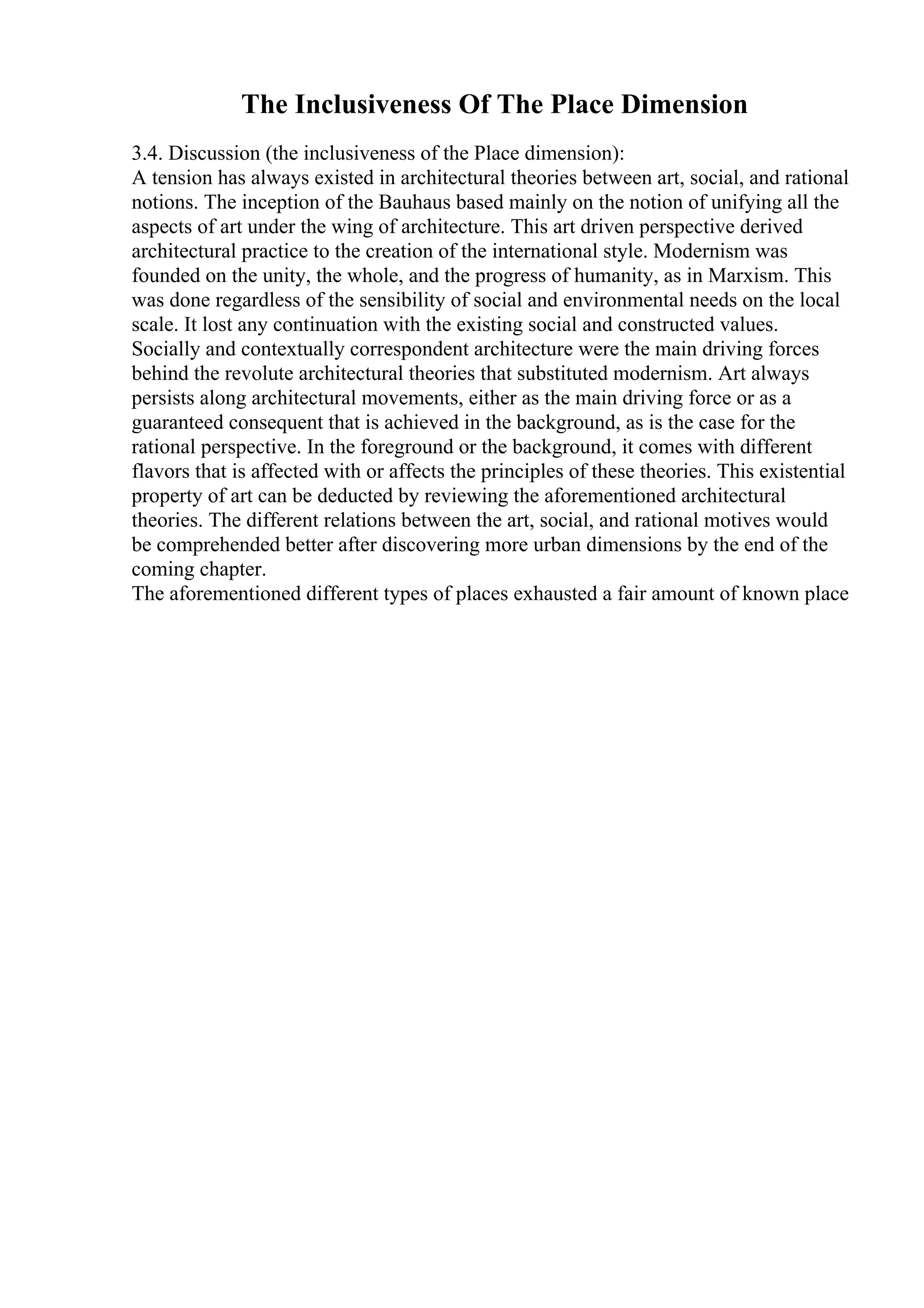 The Inclusiveness Of The Place Dimension
3.4. Discussion (the inclusiveness of the Place dimension):
A tension has always existed in architectural theories between art, social, and rational
notions. The inception of the Bauhaus based mainly on the notion of unifying all the
aspects of art under the wing of architecture. This art driven perspective derived
architectural practice to the creation of the international style. Modernism was
founded on the unity, the whole, and the progress of humanity, as in Marxism. This
was done regardless of the sensibility of social and environmental needs on the local
scale. It lost any continuation with the existing social and constructed values.
Socially and contextually correspondent architecture were the main driving forces
behind the revolute architectural theories that substituted modernism. Art always
persists along architectural movements, either as the main driving force or as a
guaranteed consequent that is achieved in the background, as is the case for the
rational perspective. In the foreground or the background, it comes with different
flavors that is affected with or affects the principles of these theories. This existential
property of art can be deducted by reviewing the aforementioned architectural
theories. The different relations between the art, social, and rational motives would
be comprehended better after discovering more urban dimensions by the end of the
coming chapter.
The aforementioned different types of places exhausted a fair amount of known place
 