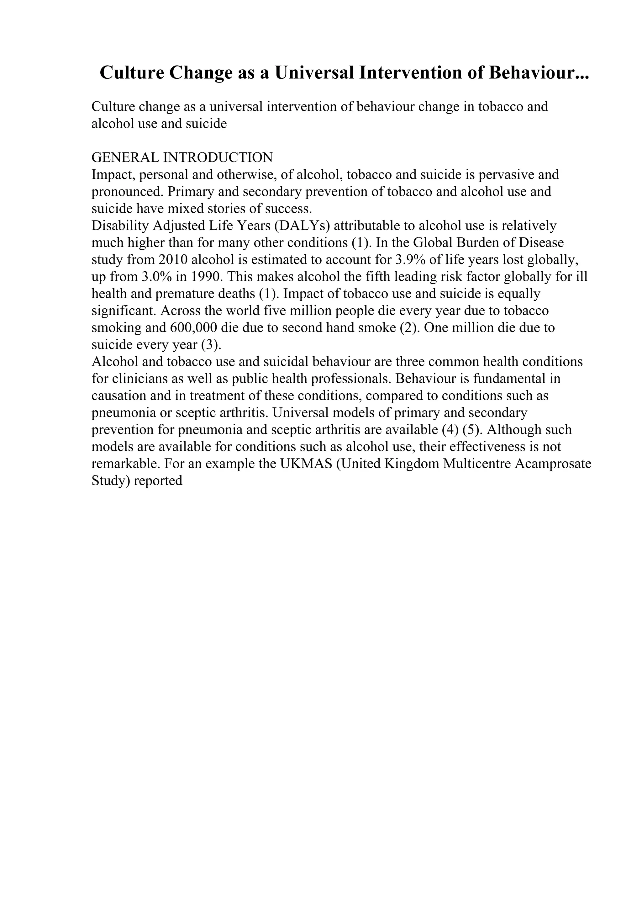 Culture Change as a Universal Intervention of Behaviour...
Culture change as a universal intervention of behaviour change in tobacco and
alcohol use and suicide
GENERAL INTRODUCTION
Impact, personal and otherwise, of alcohol, tobacco and suicide is pervasive and
pronounced. Primary and secondary prevention of tobacco and alcohol use and
suicide have mixed stories of success.
Disability Adjusted Life Years (DALYs) attributable to alcohol use is relatively
much higher than for many other conditions (1). In the Global Burden of Disease
study from 2010 alcohol is estimated to account for 3.9% of life years lost globally,
up from 3.0% in 1990. This makes alcohol the fifth leading risk factor globally for ill
health and premature deaths (1). Impact of tobacco use and suicide is equally
significant. Across the world five million people die every year due to tobacco
smoking and 600,000 die due to second hand smoke (2). One million die due to
suicide every year (3).
Alcohol and tobacco use and suicidal behaviour are three common health conditions
for clinicians as well as public health professionals. Behaviour is fundamental in
causation and in treatment of these conditions, compared to conditions such as
pneumonia or sceptic arthritis. Universal models of primary and secondary
prevention for pneumonia and sceptic arthritis are available (4) (5). Although such
models are available for conditions such as alcohol use, their effectiveness is not
remarkable. For an example the UKMAS (United Kingdom Multicentre Acamprosate
Study) reported
 