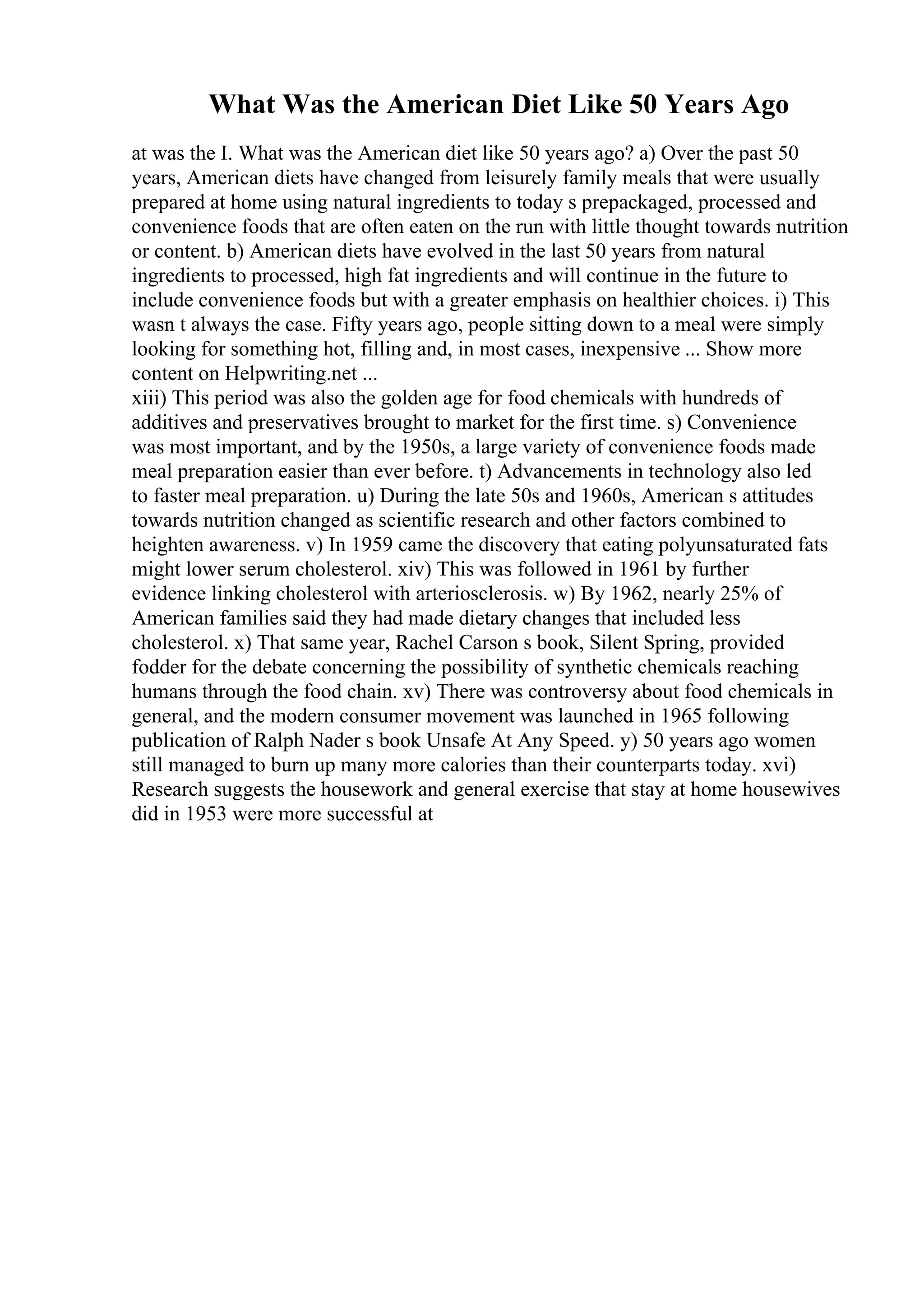 What Was the American Diet Like 50 Years Ago
at was the I. What was the American diet like 50 years ago? a) Over the past 50
years, American diets have changed from leisurely family meals that were usually
prepared at home using natural ingredients to today s prepackaged, processed and
convenience foods that are often eaten on the run with little thought towards nutrition
or content. b) American diets have evolved in the last 50 years from natural
ingredients to processed, high fat ingredients and will continue in the future to
include convenience foods but with a greater emphasis on healthier choices. i) This
wasn t always the case. Fifty years ago, people sitting down to a meal were simply
looking for something hot, filling and, in most cases, inexpensive ... Show more
content on Helpwriting.net ...
xiii) This period was also the golden age for food chemicals with hundreds of
additives and preservatives brought to market for the first time. s) Convenience
was most important, and by the 1950s, a large variety of convenience foods made
meal preparation easier than ever before. t) Advancements in technology also led
to faster meal preparation. u) During the late 50s and 1960s, American s attitudes
towards nutrition changed as scientific research and other factors combined to
heighten awareness. v) In 1959 came the discovery that eating polyunsaturated fats
might lower serum cholesterol. xiv) This was followed in 1961 by further
evidence linking cholesterol with arteriosclerosis. w) By 1962, nearly 25% of
American families said they had made dietary changes that included less
cholesterol. x) That same year, Rachel Carson s book, Silent Spring, provided
fodder for the debate concerning the possibility of synthetic chemicals reaching
humans through the food chain. xv) There was controversy about food chemicals in
general, and the modern consumer movement was launched in 1965 following
publication of Ralph Nader s book Unsafe At Any Speed. y) 50 years ago women
still managed to burn up many more calories than their counterparts today. xvi)
Research suggests the housework and general exercise that stay at home housewives
did in 1953 were more successful at
 