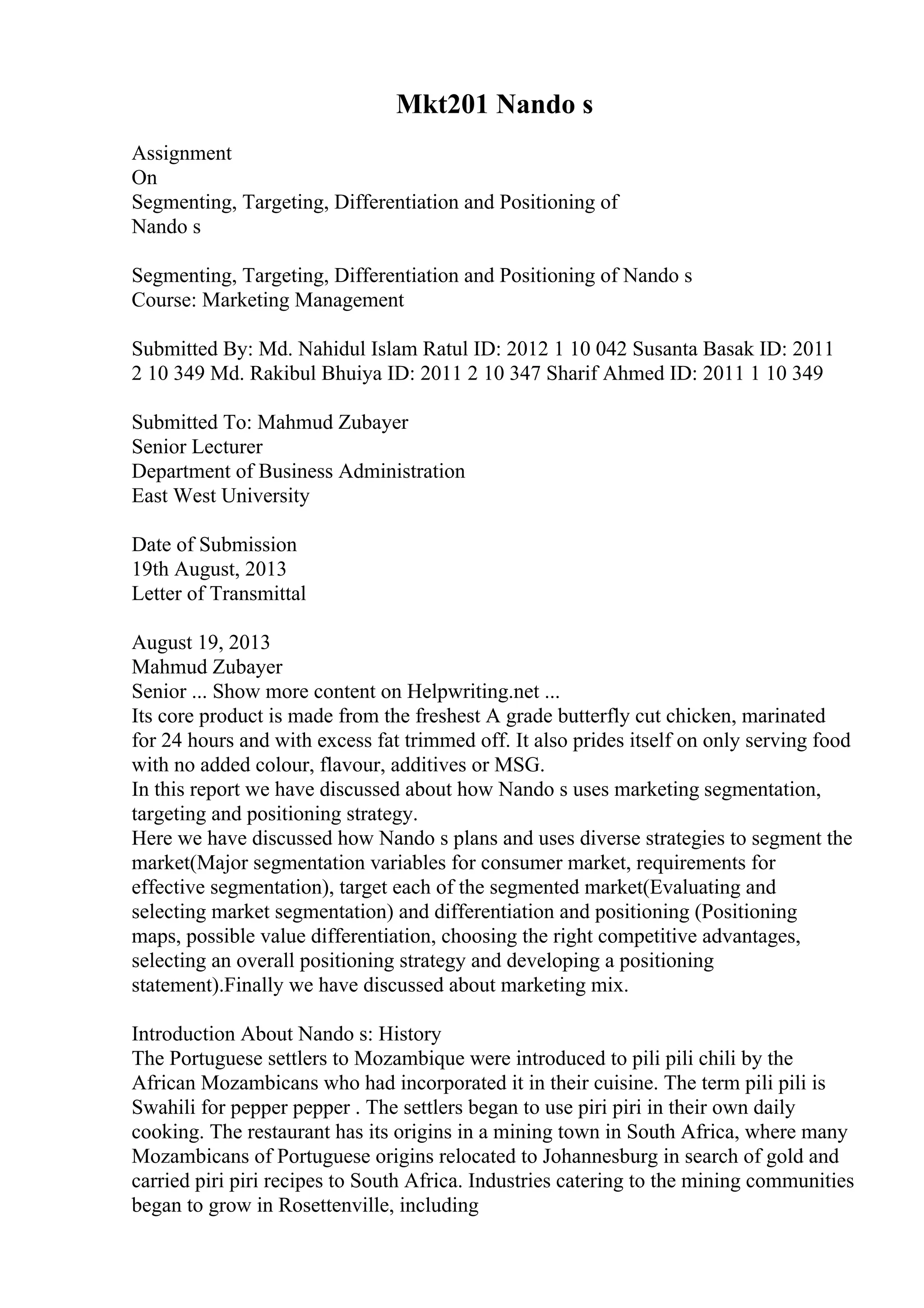 Mkt201 Nando s
Assignment
On
Segmenting, Targeting, Differentiation and Positioning of
Nando s
Segmenting, Targeting, Differentiation and Positioning of Nando s
Course: Marketing Management
Submitted By: Md. Nahidul Islam Ratul ID: 2012 1 10 042 Susanta Basak ID: 2011
2 10 349 Md. Rakibul Bhuiya ID: 2011 2 10 347 Sharif Ahmed ID: 2011 1 10 349
Submitted To: Mahmud Zubayer
Senior Lecturer
Department of Business Administration
East West University
Date of Submission
19th August, 2013
Letter of Transmittal
August 19, 2013
Mahmud Zubayer
Senior ... Show more content on Helpwriting.net ...
Its core product is made from the freshest A grade butterfly cut chicken, marinated
for 24 hours and with excess fat trimmed off. It also prides itself on only serving food
with no added colour, flavour, additives or MSG.
In this report we have discussed about how Nando s uses marketing segmentation,
targeting and positioning strategy.
Here we have discussed how Nando s plans and uses diverse strategies to segment the
market(Major segmentation variables for consumer market, requirements for
effective segmentation), target each of the segmented market(Evaluating and
selecting market segmentation) and differentiation and positioning (Positioning
maps, possible value differentiation, choosing the right competitive advantages,
selecting an overall positioning strategy and developing a positioning
statement).Finally we have discussed about marketing mix.
Introduction About Nando s: History
The Portuguese settlers to Mozambique were introduced to pili pili chili by the
African Mozambicans who had incorporated it in their cuisine. The term pili pili is
Swahili for pepper pepper . The settlers began to use piri piri in their own daily
cooking. The restaurant has its origins in a mining town in South Africa, where many
Mozambicans of Portuguese origins relocated to Johannesburg in search of gold and
carried piri piri recipes to South Africa. Industries catering to the mining communities
began to grow in Rosettenville, including
 