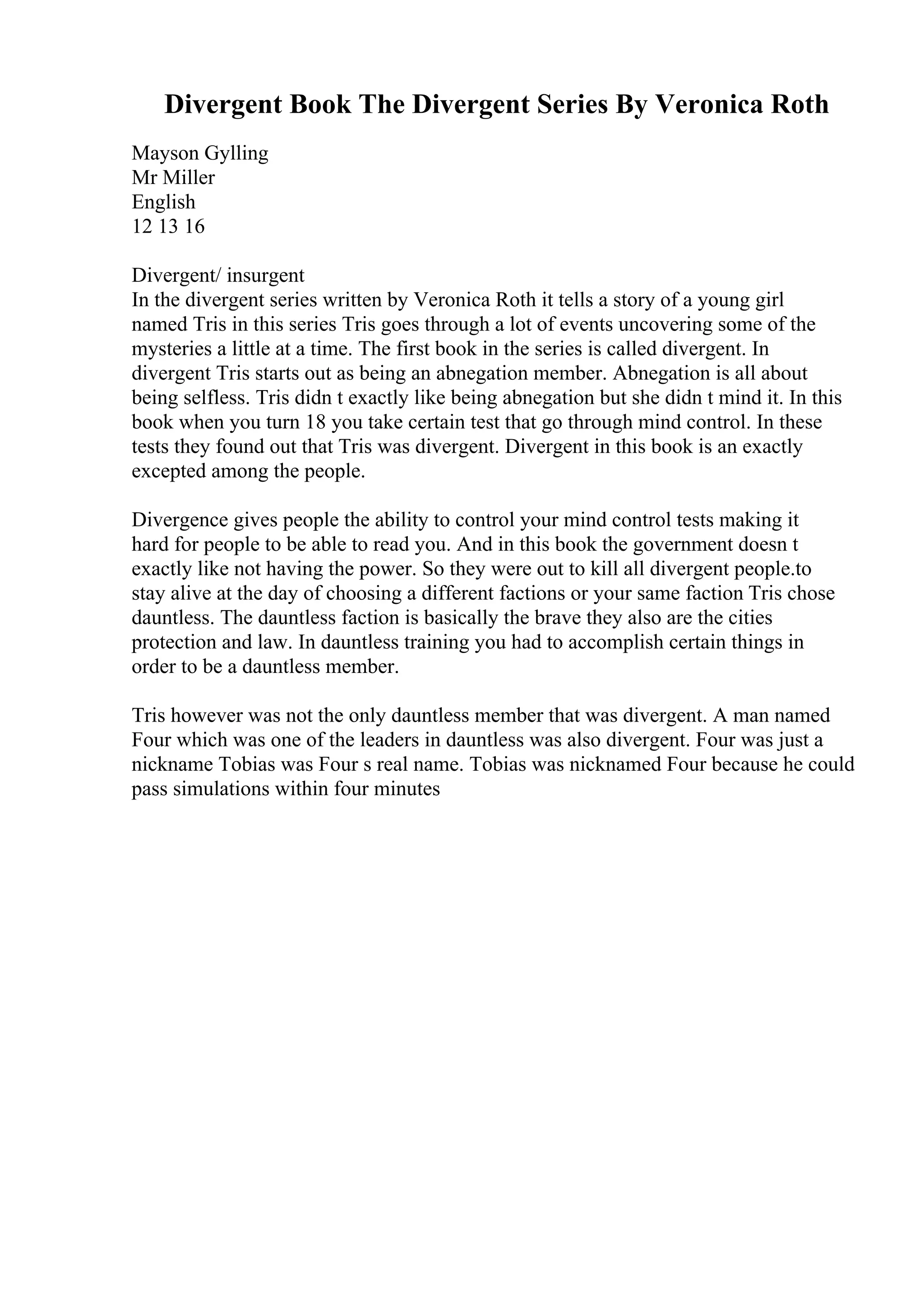 Divergent Book The Divergent Series By Veronica Roth
Mayson Gylling
Mr Miller
English
12 13 16
Divergent/ insurgent
In the divergent series written by Veronica Roth it tells a story of a young girl
named Tris in this series Tris goes through a lot of events uncovering some of the
mysteries a little at a time. The first book in the series is called divergent. In
divergent Tris starts out as being an abnegation member. Abnegation is all about
being selfless. Tris didn t exactly like being abnegation but she didn t mind it. In this
book when you turn 18 you take certain test that go through mind control. In these
tests they found out that Tris was divergent. Divergent in this book is an exactly
excepted among the people.
Divergence gives people the ability to control your mind control tests making it
hard for people to be able to read you. And in this book the government doesn t
exactly like not having the power. So they were out to kill all divergent people.to
stay alive at the day of choosing a different factions or your same faction Tris chose
dauntless. The dauntless faction is basically the brave they also are the cities
protection and law. In dauntless training you had to accomplish certain things in
order to be a dauntless member.
Tris however was not the only dauntless member that was divergent. A man named
Four which was one of the leaders in dauntless was also divergent. Four was just a
nickname Tobias was Four s real name. Tobias was nicknamed Four because he could
pass simulations within four minutes
 