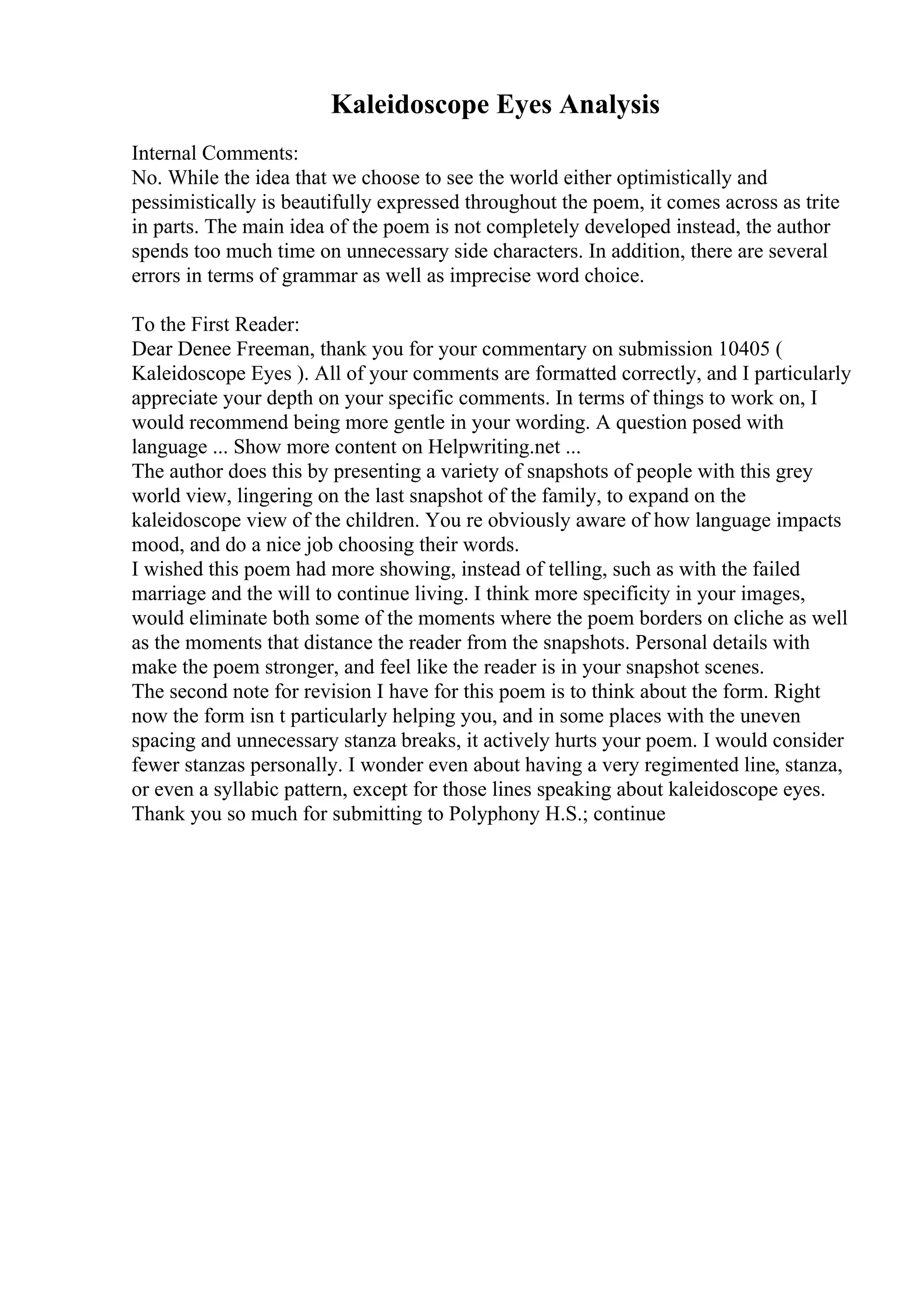 Kaleidoscope Eyes Analysis
Internal Comments:
No. While the idea that we choose to see the world either optimistically and
pessimistically is beautifully expressed throughout the poem, it comes across as trite
in parts. The main idea of the poem is not completely developed instead, the author
spends too much time on unnecessary side characters. In addition, there are several
errors in terms of grammar as well as imprecise word choice.
To the First Reader:
Dear Denee Freeman, thank you for your commentary on submission 10405 (
Kaleidoscope Eyes ). All of your comments are formatted correctly, and I particularly
appreciate your depth on your specific comments. In terms of things to work on, I
would recommend being more gentle in your wording. A question posed with
language ... Show more content on Helpwriting.net ...
The author does this by presenting a variety of snapshots of people with this grey
world view, lingering on the last snapshot of the family, to expand on the
kaleidoscope view of the children. You re obviously aware of how language impacts
mood, and do a nice job choosing their words.
I wished this poem had more showing, instead of telling, such as with the failed
marriage and the will to continue living. I think more specificity in your images,
would eliminate both some of the moments where the poem borders on cliche as well
as the moments that distance the reader from the snapshots. Personal details with
make the poem stronger, and feel like the reader is in your snapshot scenes.
The second note for revision I have for this poem is to think about the form. Right
now the form isn t particularly helping you, and in some places with the uneven
spacing and unnecessary stanza breaks, it actively hurts your poem. I would consider
fewer stanzas personally. I wonder even about having a very regimented line, stanza,
or even a syllabic pattern, except for those lines speaking about kaleidoscope eyes.
Thank you so much for submitting to Polyphony H.S.; continue
 