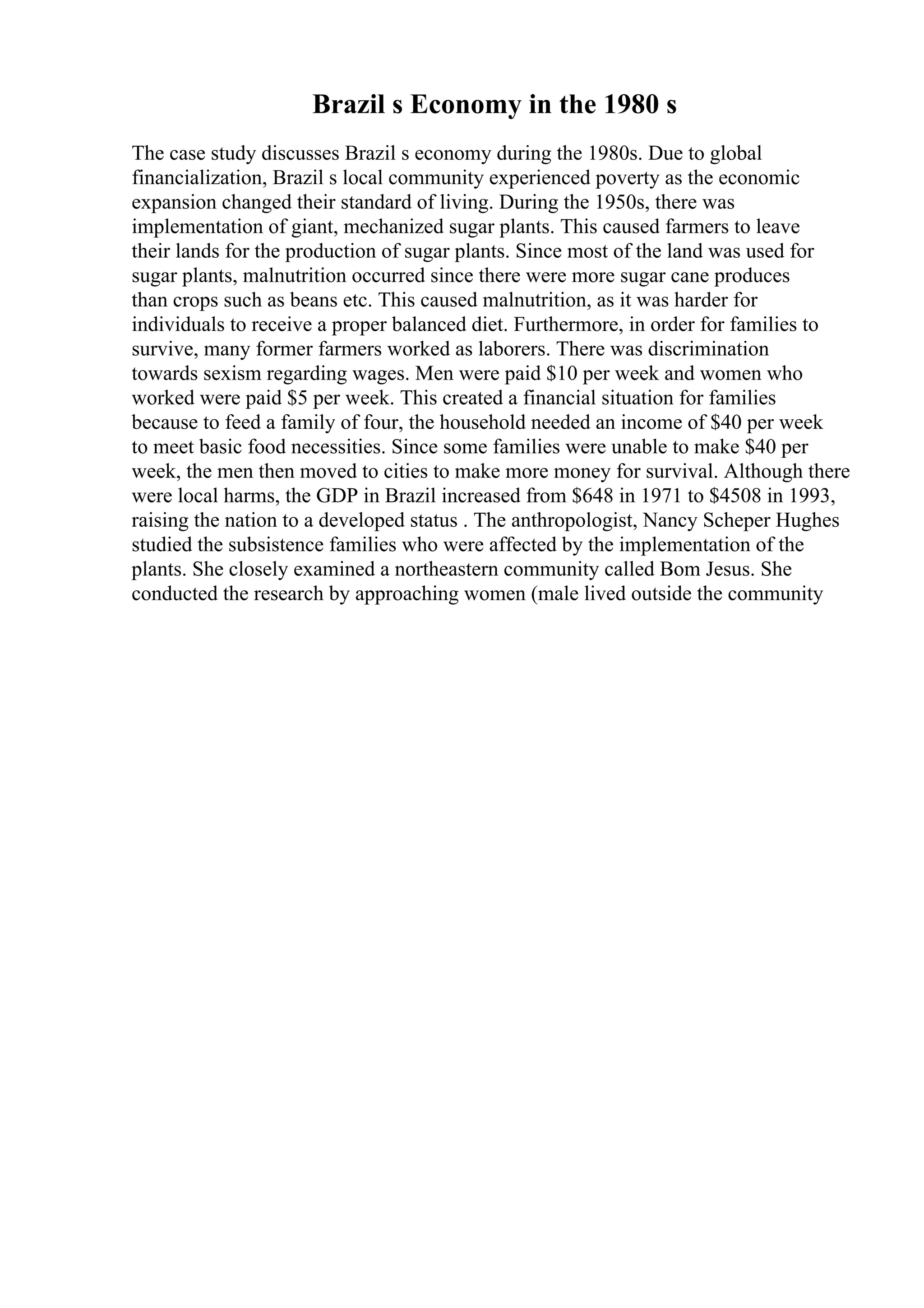 Brazil s Economy in the 1980 s
The case study discusses Brazil s economy during the 1980s. Due to global
financialization, Brazil s local community experienced poverty as the economic
expansion changed their standard of living. During the 1950s, there was
implementation of giant, mechanized sugar plants. This caused farmers to leave
their lands for the production of sugar plants. Since most of the land was used for
sugar plants, malnutrition occurred since there were more sugar cane produces
than crops such as beans etc. This caused malnutrition, as it was harder for
individuals to receive a proper balanced diet. Furthermore, in order for families to
survive, many former farmers worked as laborers. There was discrimination
towards sexism regarding wages. Men were paid $10 per week and women who
worked were paid $5 per week. This created a financial situation for families
because to feed a family of four, the household needed an income of $40 per week
to meet basic food necessities. Since some families were unable to make $40 per
week, the men then moved to cities to make more money for survival. Although there
were local harms, the GDP in Brazil increased from $648 in 1971 to $4508 in 1993,
raising the nation to a developed status . The anthropologist, Nancy Scheper Hughes
studied the subsistence families who were affected by the implementation of the
plants. She closely examined a northeastern community called Bom Jesus. She
conducted the research by approaching women (male lived outside the community
 