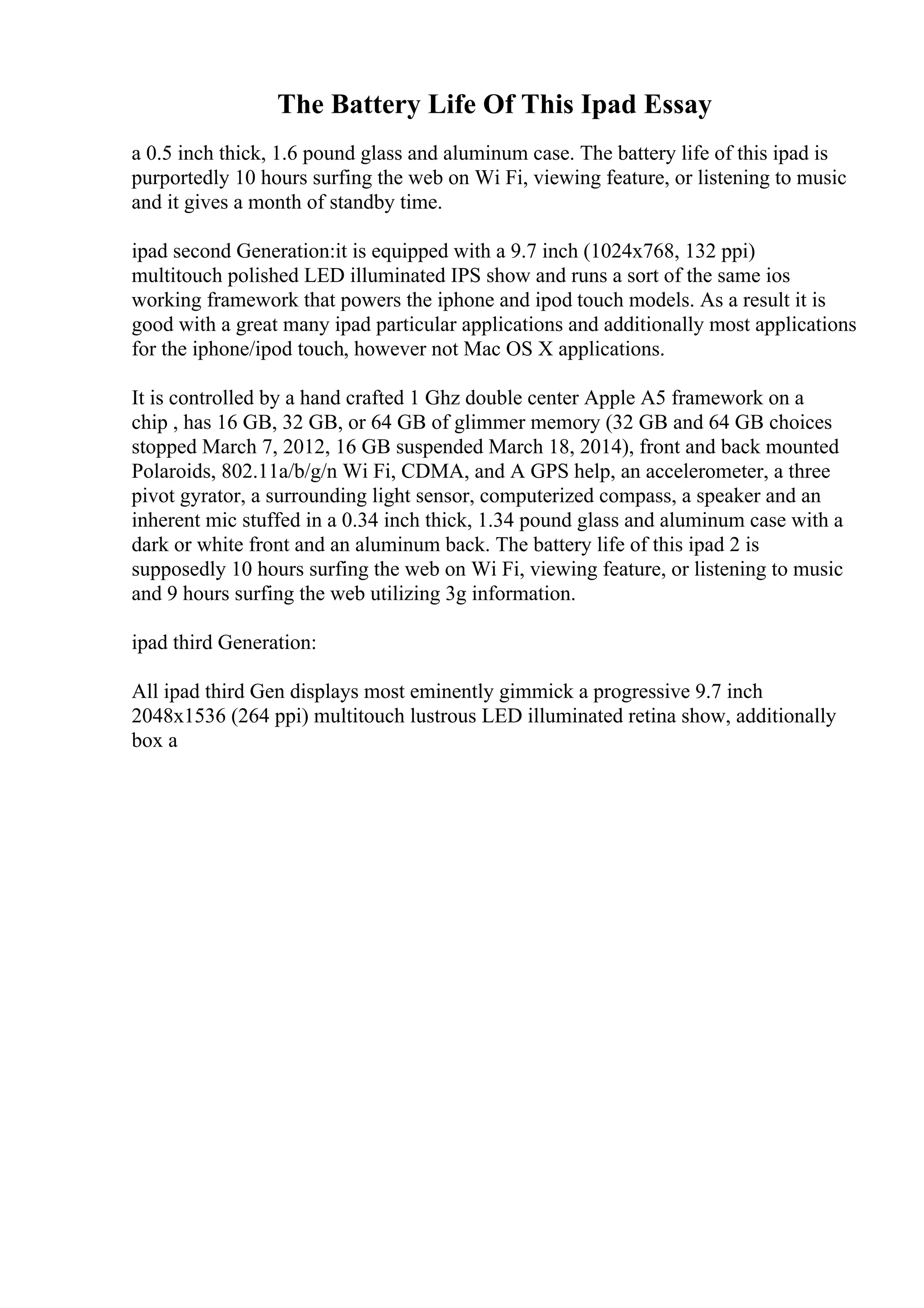 The Battery Life Of This Ipad Essay
a 0.5 inch thick, 1.6 pound glass and aluminum case. The battery life of this ipad is
purportedly 10 hours surfing the web on Wi Fi, viewing feature, or listening to music
and it gives a month of standby time.
ipad second Generation:it is equipped with a 9.7 inch (1024x768, 132 ppi)
multitouch polished LED illuminated IPS show and runs a sort of the same ios
working framework that powers the iphone and ipod touch models. As a result it is
good with a great many ipad particular applications and additionally most applications
for the iphone/ipod touch, however not Mac OS X applications.
It is controlled by a hand crafted 1 Ghz double center Apple A5 framework on a
chip , has 16 GB, 32 GB, or 64 GB of glimmer memory (32 GB and 64 GB choices
stopped March 7, 2012, 16 GB suspended March 18, 2014), front and back mounted
Polaroids, 802.11a/b/g/n Wi Fi, CDMA, and A GPS help, an accelerometer, a three
pivot gyrator, a surrounding light sensor, computerized compass, a speaker and an
inherent mic stuffed in a 0.34 inch thick, 1.34 pound glass and aluminum case with a
dark or white front and an aluminum back. The battery life of this ipad 2 is
supposedly 10 hours surfing the web on Wi Fi, viewing feature, or listening to music
and 9 hours surfing the web utilizing 3g information.
ipad third Generation:
All ipad third Gen displays most eminently gimmick a progressive 9.7 inch
2048x1536 (264 ppi) multitouch lustrous LED illuminated retina show, additionally
box a
 