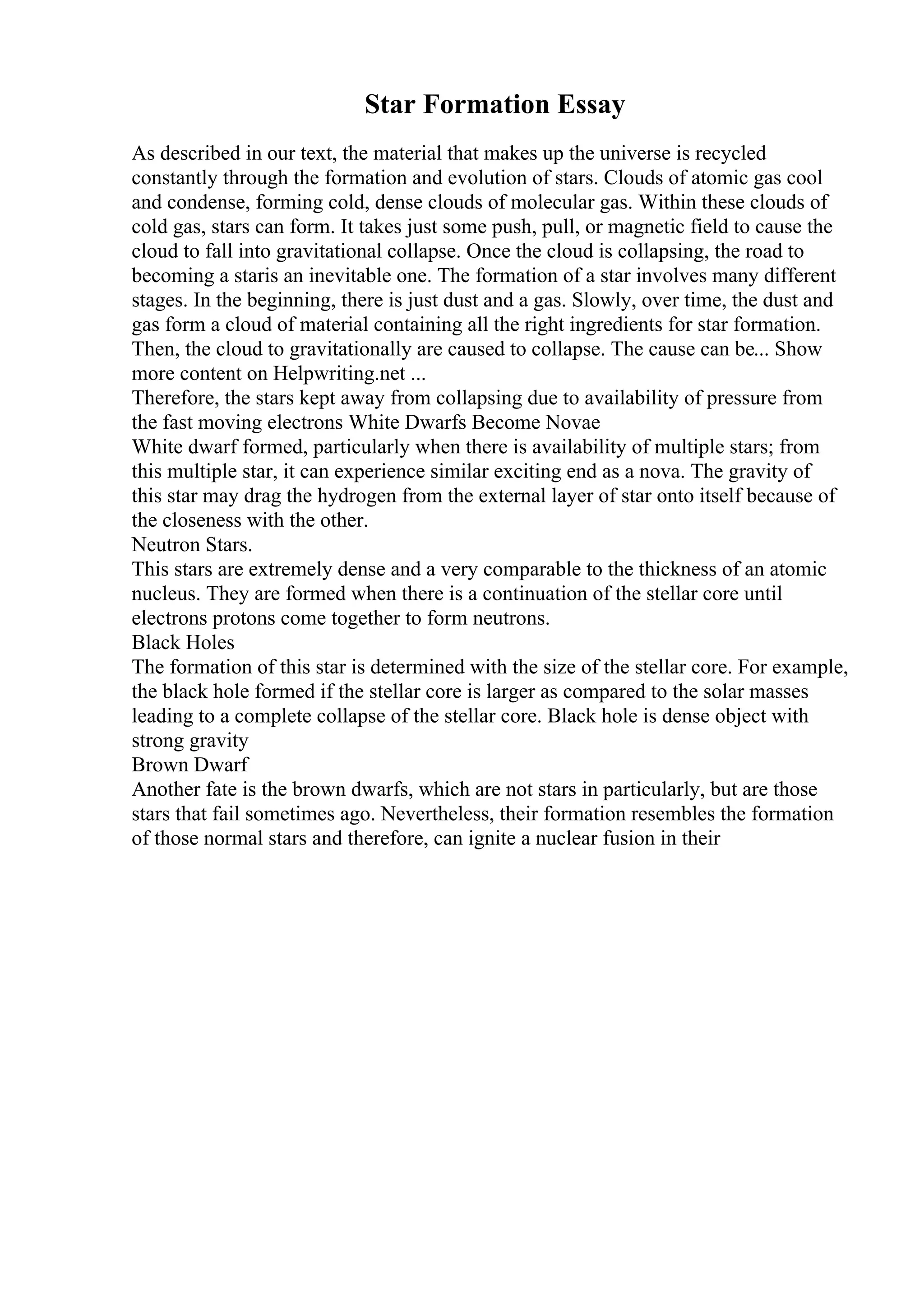 Star Formation Essay
As described in our text, the material that makes up the universe is recycled
constantly through the formation and evolution of stars. Clouds of atomic gas cool
and condense, forming cold, dense clouds of molecular gas. Within these clouds of
cold gas, stars can form. It takes just some push, pull, or magnetic field to cause the
cloud to fall into gravitational collapse. Once the cloud is collapsing, the road to
becoming a staris an inevitable one. The formation of a star involves many different
stages. In the beginning, there is just dust and a gas. Slowly, over time, the dust and
gas form a cloud of material containing all the right ingredients for star formation.
Then, the cloud to gravitationally are caused to collapse. The cause can be... Show
more content on Helpwriting.net ...
Therefore, the stars kept away from collapsing due to availability of pressure from
the fast moving electrons White Dwarfs Become Novae
White dwarf formed, particularly when there is availability of multiple stars; from
this multiple star, it can experience similar exciting end as a nova. The gravity of
this star may drag the hydrogen from the external layer of star onto itself because of
the closeness with the other.
Neutron Stars.
This stars are extremely dense and a very comparable to the thickness of an atomic
nucleus. They are formed when there is a continuation of the stellar core until
electrons protons come together to form neutrons.
Black Holes
The formation of this star is determined with the size of the stellar core. For example,
the black hole formed if the stellar core is larger as compared to the solar masses
leading to a complete collapse of the stellar core. Black hole is dense object with
strong gravity
Brown Dwarf
Another fate is the brown dwarfs, which are not stars in particularly, but are those
stars that fail sometimes ago. Nevertheless, their formation resembles the formation
of those normal stars and therefore, can ignite a nuclear fusion in their
 