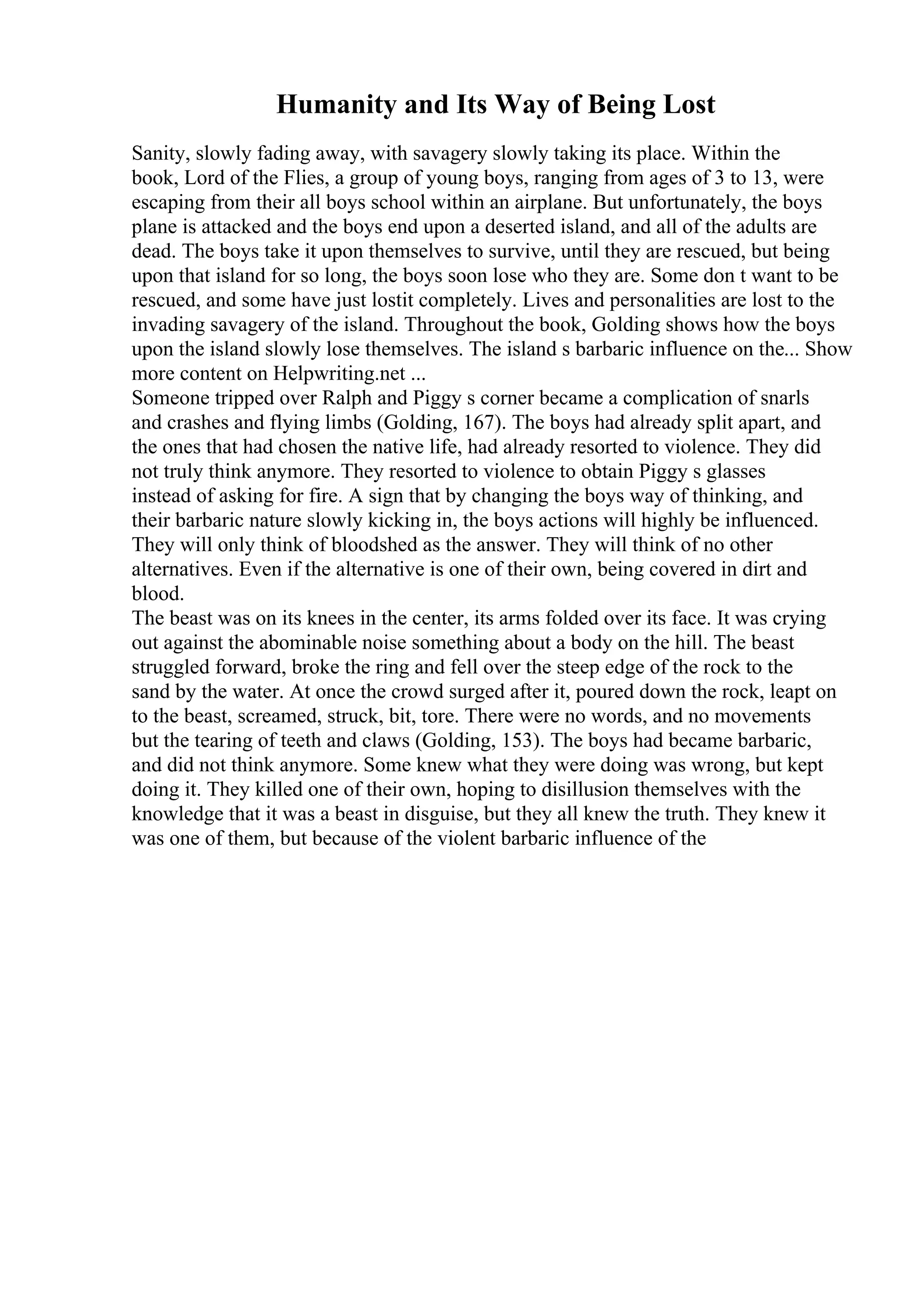 Humanity and Its Way of Being Lost
Sanity, slowly fading away, with savagery slowly taking its place. Within the
book, Lord of the Flies, a group of young boys, ranging from ages of 3 to 13, were
escaping from their all boys school within an airplane. But unfortunately, the boys
plane is attacked and the boys end upon a deserted island, and all of the adults are
dead. The boys take it upon themselves to survive, until they are rescued, but being
upon that island for so long, the boys soon lose who they are. Some don t want to be
rescued, and some have just lostit completely. Lives and personalities are lost to the
invading savagery of the island. Throughout the book, Golding shows how the boys
upon the island slowly lose themselves. The island s barbaric influence on the... Show
more content on Helpwriting.net ...
Someone tripped over Ralph and Piggy s corner became a complication of snarls
and crashes and flying limbs (Golding, 167). The boys had already split apart, and
the ones that had chosen the native life, had already resorted to violence. They did
not truly think anymore. They resorted to violence to obtain Piggy s glasses
instead of asking for fire. A sign that by changing the boys way of thinking, and
their barbaric nature slowly kicking in, the boys actions will highly be influenced.
They will only think of bloodshed as the answer. They will think of no other
alternatives. Even if the alternative is one of their own, being covered in dirt and
blood.
The beast was on its knees in the center, its arms folded over its face. It was crying
out against the abominable noise something about a body on the hill. The beast
struggled forward, broke the ring and fell over the steep edge of the rock to the
sand by the water. At once the crowd surged after it, poured down the rock, leapt on
to the beast, screamed, struck, bit, tore. There were no words, and no movements
but the tearing of teeth and claws (Golding, 153). The boys had became barbaric,
and did not think anymore. Some knew what they were doing was wrong, but kept
doing it. They killed one of their own, hoping to disillusion themselves with the
knowledge that it was a beast in disguise, but they all knew the truth. They knew it
was one of them, but because of the violent barbaric influence of the
 