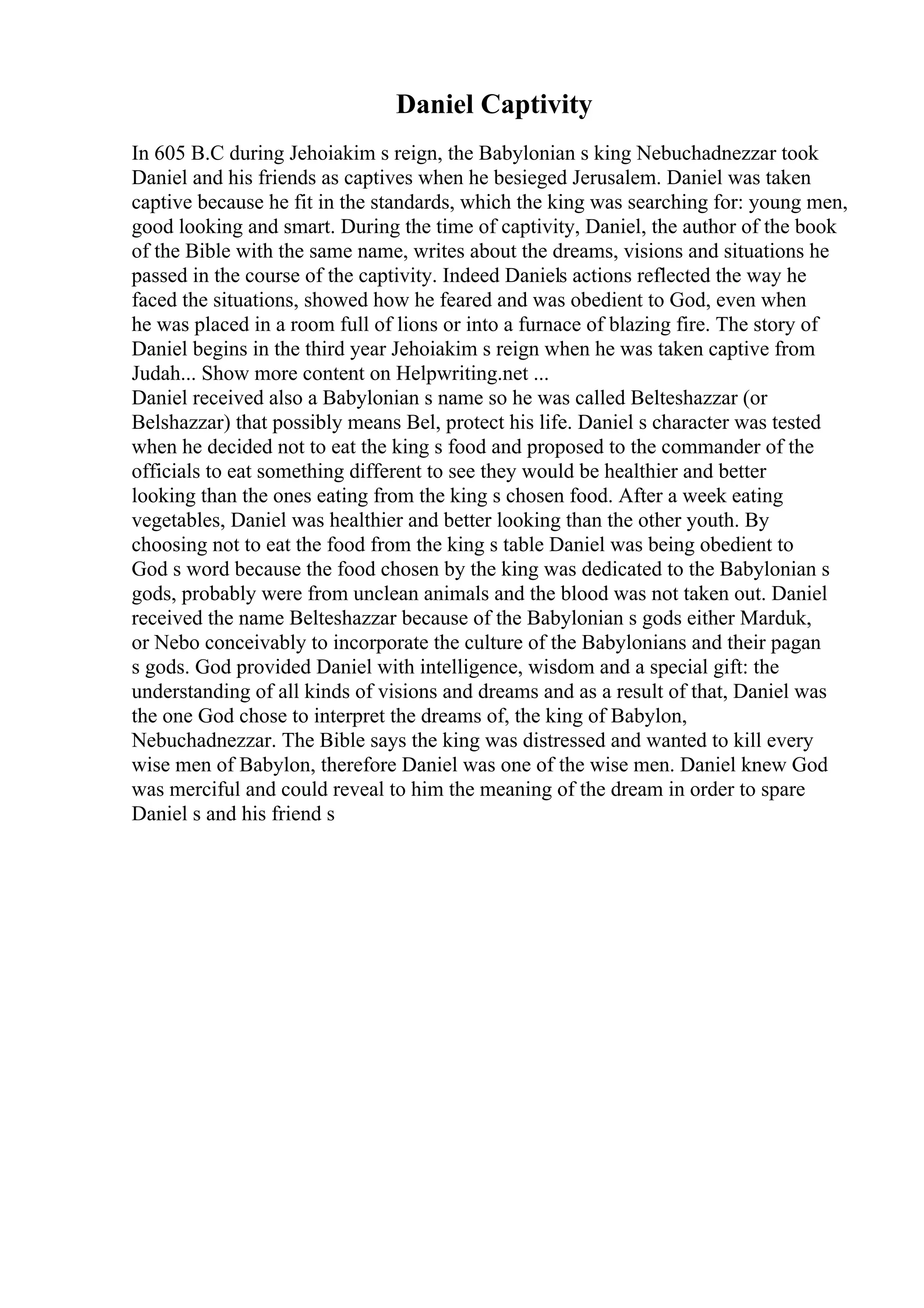 Daniel Captivity
In 605 B.C during Jehoiakim s reign, the Babylonian s king Nebuchadnezzar took
Daniel and his friends as captives when he besieged Jerusalem. Daniel was taken
captive because he fit in the standards, which the king was searching for: young men,
good looking and smart. During the time of captivity, Daniel, the author of the book
of the Bible with the same name, writes about the dreams, visions and situations he
passed in the course of the captivity. Indeed Daniels actions reflected the way he
faced the situations, showed how he feared and was obedient to God, even when
he was placed in a room full of lions or into a furnace of blazing fire. The story of
Daniel begins in the third year Jehoiakim s reign when he was taken captive from
Judah... Show more content on Helpwriting.net ...
Daniel received also a Babylonian s name so he was called Belteshazzar (or
Belshazzar) that possibly means Bel, protect his life. Daniel s character was tested
when he decided not to eat the king s food and proposed to the commander of the
officials to eat something different to see they would be healthier and better
looking than the ones eating from the king s chosen food. After a week eating
vegetables, Daniel was healthier and better looking than the other youth. By
choosing not to eat the food from the king s table Daniel was being obedient to
God s word because the food chosen by the king was dedicated to the Babylonian s
gods, probably were from unclean animals and the blood was not taken out. Daniel
received the name Belteshazzar because of the Babylonian s gods either Marduk,
or Nebo conceivably to incorporate the culture of the Babylonians and their pagan
s gods. God provided Daniel with intelligence, wisdom and a special gift: the
understanding of all kinds of visions and dreams and as a result of that, Daniel was
the one God chose to interpret the dreams of, the king of Babylon,
Nebuchadnezzar. The Bible says the king was distressed and wanted to kill every
wise men of Babylon, therefore Daniel was one of the wise men. Daniel knew God
was merciful and could reveal to him the meaning of the dream in order to spare
Daniel s and his friend s
 