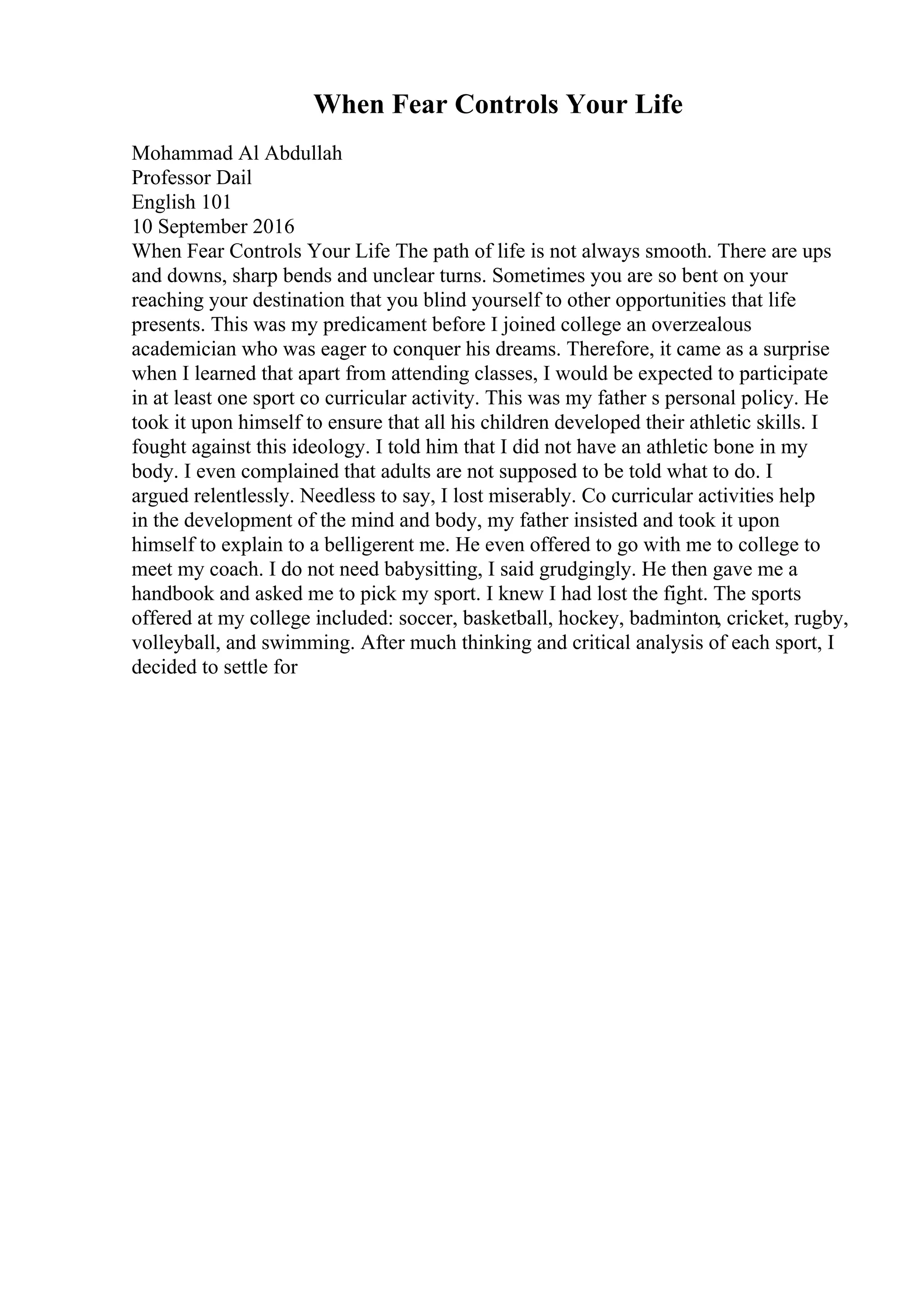 When Fear Controls Your Life
Mohammad Al Abdullah
Professor Dail
English 101
10 September 2016
When Fear Controls Your Life The path of life is not always smooth. There are ups
and downs, sharp bends and unclear turns. Sometimes you are so bent on your
reaching your destination that you blind yourself to other opportunities that life
presents. This was my predicament before I joined college an overzealous
academician who was eager to conquer his dreams. Therefore, it came as a surprise
when I learned that apart from attending classes, I would be expected to participate
in at least one sport co curricular activity. This was my father s personal policy. He
took it upon himself to ensure that all his children developed their athletic skills. I
fought against this ideology. I told him that I did not have an athletic bone in my
body. I even complained that adults are not supposed to be told what to do. I
argued relentlessly. Needless to say, I lost miserably. Co curricular activities help
in the development of the mind and body, my father insisted and took it upon
himself to explain to a belligerent me. He even offered to go with me to college to
meet my coach. I do not need babysitting, I said grudgingly. He then gave me a
handbook and asked me to pick my sport. I knew I had lost the fight. The sports
offered at my college included: soccer, basketball, hockey, badminton, cricket, rugby,
volleyball, and swimming. After much thinking and critical analysis of each sport, I
decided to settle for
 
