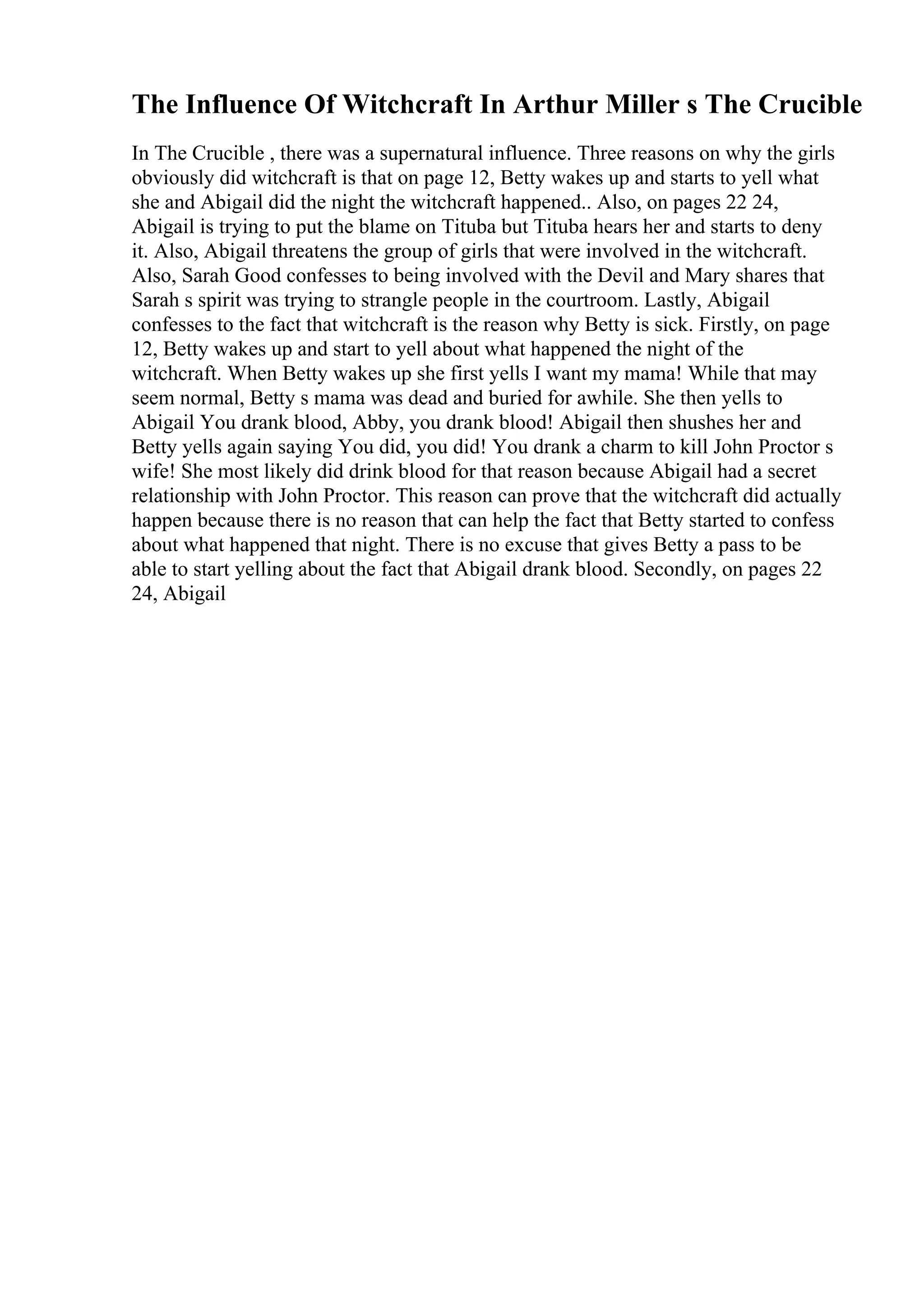 The Influence Of Witchcraft In Arthur Miller s The Crucible
In The Crucible , there was a supernatural influence. Three reasons on why the girls
obviously did witchcraft is that on page 12, Betty wakes up and starts to yell what
she and Abigail did the night the witchcraft happened.. Also, on pages 22 24,
Abigail is trying to put the blame on Tituba but Tituba hears her and starts to deny
it. Also, Abigail threatens the group of girls that were involved in the witchcraft.
Also, Sarah Good confesses to being involved with the Devil and Mary shares that
Sarah s spirit was trying to strangle people in the courtroom. Lastly, Abigail
confesses to the fact that witchcraft is the reason why Betty is sick. Firstly, on page
12, Betty wakes up and start to yell about what happened the night of the
witchcraft. When Betty wakes up she first yells I want my mama! While that may
seem normal, Betty s mama was dead and buried for awhile. She then yells to
Abigail You drank blood, Abby, you drank blood! Abigail then shushes her and
Betty yells again saying You did, you did! You drank a charm to kill John Proctor s
wife! She most likely did drink blood for that reason because Abigail had a secret
relationship with John Proctor. This reason can prove that the witchcraft did actually
happen because there is no reason that can help the fact that Betty started to confess
about what happened that night. There is no excuse that gives Betty a pass to be
able to start yelling about the fact that Abigail drank blood. Secondly, on pages 22
24, Abigail
 