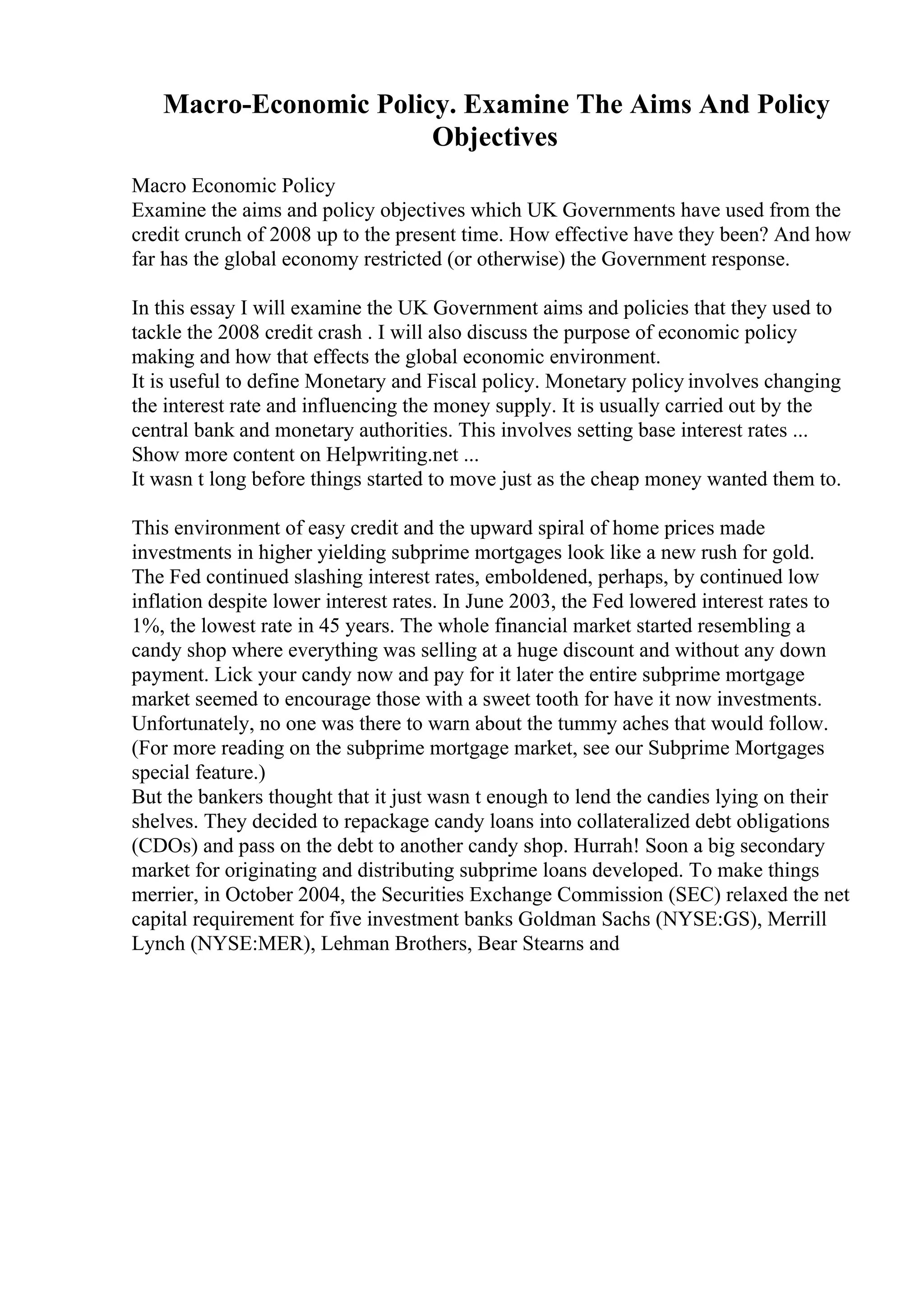Macro-Economic Policy. Examine The Aims And Policy
Objectives
Macro Economic Policy
Examine the aims and policy objectives which UK Governments have used from the
credit crunch of 2008 up to the present time. How effective have they been? And how
far has the global economy restricted (or otherwise) the Government response.
In this essay I will examine the UK Government aims and policies that they used to
tackle the 2008 credit crash . I will also discuss the purpose of economic policy
making and how that effects the global economic environment.
It is useful to define Monetary and Fiscal policy. Monetary policy involves changing
the interest rate and influencing the money supply. It is usually carried out by the
central bank and monetary authorities. This involves setting base interest rates ...
Show more content on Helpwriting.net ...
It wasn t long before things started to move just as the cheap money wanted them to.
This environment of easy credit and the upward spiral of home prices made
investments in higher yielding subprime mortgages look like a new rush for gold.
The Fed continued slashing interest rates, emboldened, perhaps, by continued low
inflation despite lower interest rates. In June 2003, the Fed lowered interest rates to
1%, the lowest rate in 45 years. The whole financial market started resembling a
candy shop where everything was selling at a huge discount and without any down
payment. Lick your candy now and pay for it later the entire subprime mortgage
market seemed to encourage those with a sweet tooth for have it now investments.
Unfortunately, no one was there to warn about the tummy aches that would follow.
(For more reading on the subprime mortgage market, see our Subprime Mortgages
special feature.)
But the bankers thought that it just wasn t enough to lend the candies lying on their
shelves. They decided to repackage candy loans into collateralized debt obligations
(CDOs) and pass on the debt to another candy shop. Hurrah! Soon a big secondary
market for originating and distributing subprime loans developed. To make things
merrier, in October 2004, the Securities Exchange Commission (SEC) relaxed the net
capital requirement for five investment banks Goldman Sachs (NYSE:GS), Merrill
Lynch (NYSE:MER), Lehman Brothers, Bear Stearns and
 