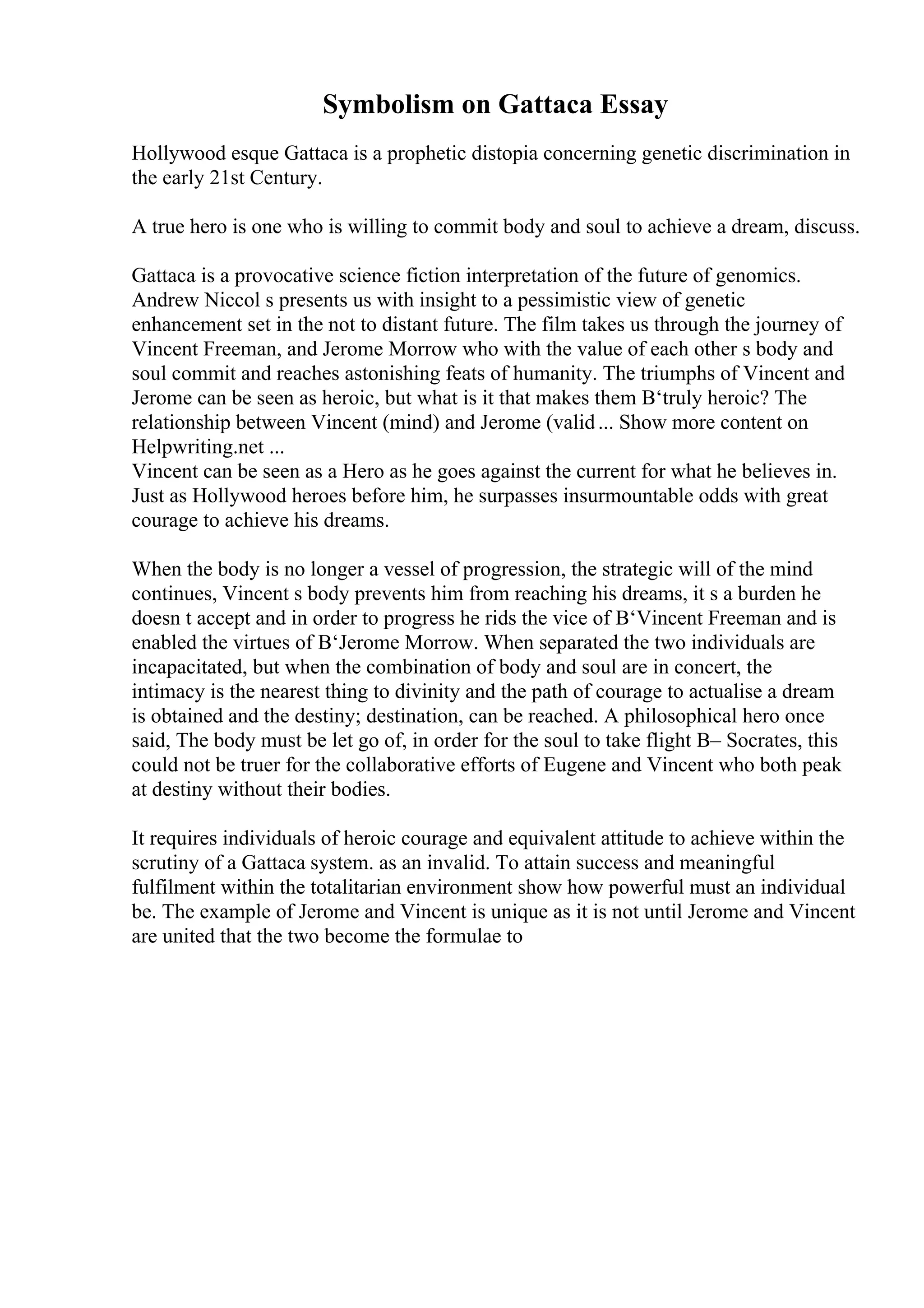 Symbolism on Gattaca Essay
Hollywood esque Gattaca is a prophetic distopia concerning genetic discrimination in
the early 21st Century.
A true hero is one who is willing to commit body and soul to achieve a dream, discuss.
Gattaca is a provocative science fiction interpretation of the future of genomics.
Andrew Niccol s presents us with insight to a pessimistic view of genetic
enhancement set in the not to distant future. The film takes us through the journey of
Vincent Freeman, and Jerome Morrow who with the value of each other s body and
soul commit and reaches astonishing feats of humanity. The triumphs of Vincent and
Jerome can be seen as heroic, but what is it that makes them В‘truly heroic? The
relationship between Vincent (mind) and Jerome (valid... Show more content on
Helpwriting.net ...
Vincent can be seen as a Hero as he goes against the current for what he believes in.
Just as Hollywood heroes before him, he surpasses insurmountable odds with great
courage to achieve his dreams.
When the body is no longer a vessel of progression, the strategic will of the mind
continues, Vincent s body prevents him from reaching his dreams, it s a burden he
doesn t accept and in order to progress he rids the vice of В‘Vincent Freeman and is
enabled the virtues of В‘Jerome Morrow. When separated the two individuals are
incapacitated, but when the combination of body and soul are in concert, the
intimacy is the nearest thing to divinity and the path of courage to actualise a dream
is obtained and the destiny; destination, can be reached. A philosophical hero once
said, The body must be let go of, in order for the soul to take flight В– Socrates, this
could not be truer for the collaborative efforts of Eugene and Vincent who both peak
at destiny without their bodies.
It requires individuals of heroic courage and equivalent attitude to achieve within the
scrutiny of a Gattaca system. as an invalid. To attain success and meaningful
fulfilment within the totalitarian environment show how powerful must an individual
be. The example of Jerome and Vincent is unique as it is not until Jerome and Vincent
are united that the two become the formulae to
 