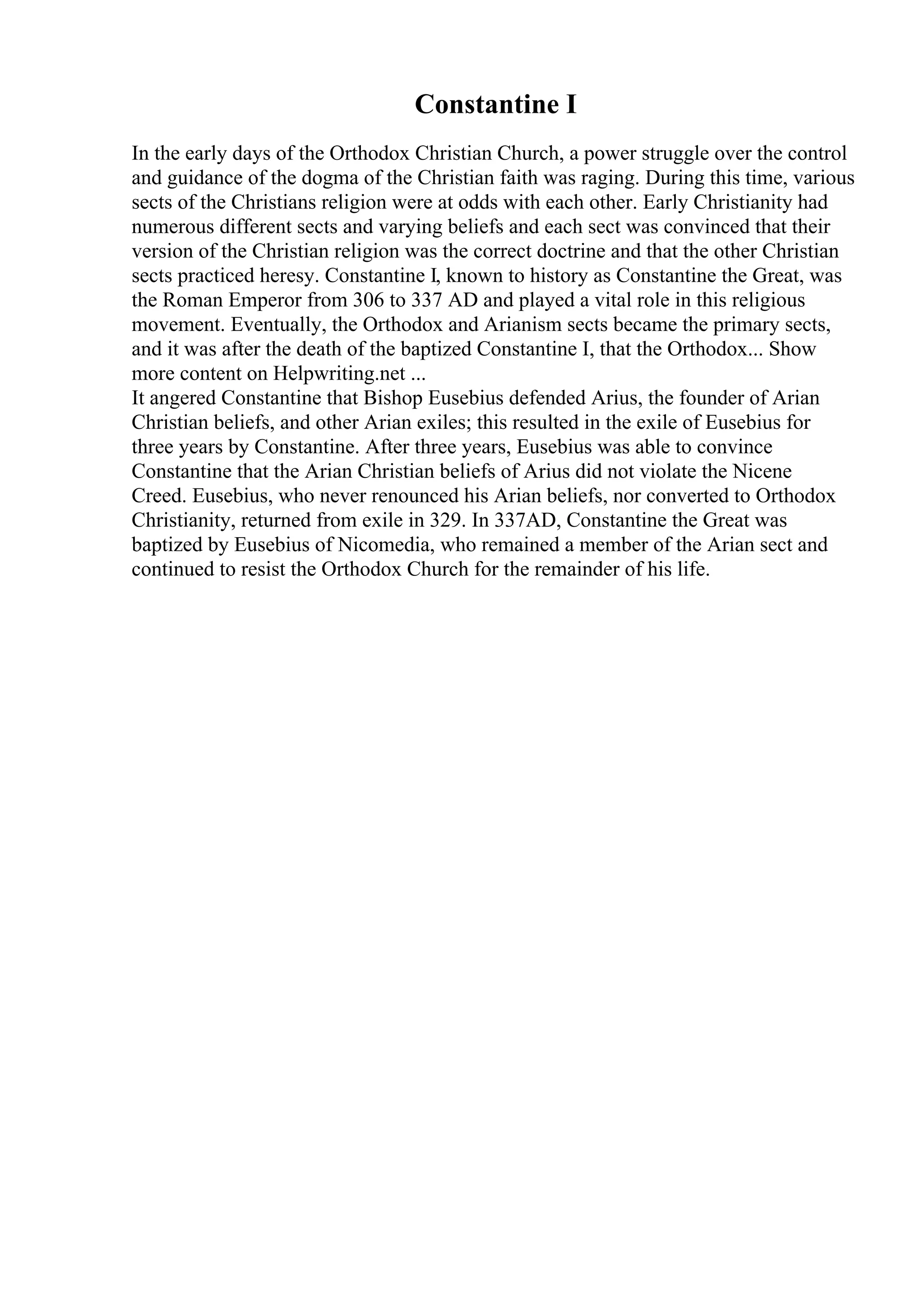 Constantine I
In the early days of the Orthodox Christian Church, a power struggle over the control
and guidance of the dogma of the Christian faith was raging. During this time, various
sects of the Christians religion were at odds with each other. Early Christianity had
numerous different sects and varying beliefs and each sect was convinced that their
version of the Christian religion was the correct doctrine and that the other Christian
sects practiced heresy. Constantine I, known to history as Constantine the Great, was
the Roman Emperor from 306 to 337 AD and played a vital role in this religious
movement. Eventually, the Orthodox and Arianism sects became the primary sects,
and it was after the death of the baptized Constantine I, that the Orthodox... Show
more content on Helpwriting.net ...
It angered Constantine that Bishop Eusebius defended Arius, the founder of Arian
Christian beliefs, and other Arian exiles; this resulted in the exile of Eusebius for
three years by Constantine. After three years, Eusebius was able to convince
Constantine that the Arian Christian beliefs of Arius did not violate the Nicene
Creed. Eusebius, who never renounced his Arian beliefs, nor converted to Orthodox
Christianity, returned from exile in 329. In 337AD, Constantine the Great was
baptized by Eusebius of Nicomedia, who remained a member of the Arian sect and
continued to resist the Orthodox Church for the remainder of his life.
 