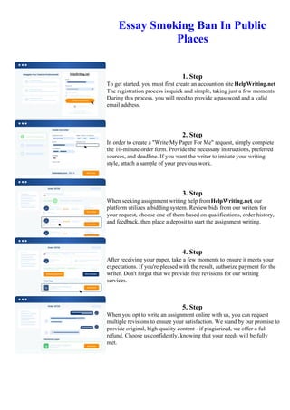 Essay Smoking Ban In Public
Places
1. Step
To get started, you must first create an account on site HelpWriting.net.
The registration process is quick and simple, taking just a few moments.
During this process, you will need to provide a password and a valid
email address.
2. Step
In order to create a "Write My Paper For Me" request, simply complete
the 10-minute order form. Provide the necessary instructions, preferred
sources, and deadline. If you want the writer to imitate your writing
style, attach a sample of your previous work.
3. Step
When seeking assignment writing help fromHelpWriting.net, our
platform utilizes a bidding system. Review bids from our writers for
your request, choose one of them based on qualifications, order history,
and feedback, then place a deposit to start the assignment writing.
4. Step
After receiving your paper, take a few moments to ensure it meets your
expectations. If you're pleased with the result, authorize payment for the
writer. Don't forget that we provide free revisions for our writing
services.
5. Step
When you opt to write an assignment online with us, you can request
multiple revisions to ensure your satisfaction. We stand by our promise to
provide original, high-quality content - if plagiarized, we offer a full
refund. Choose us confidently, knowing that your needs will be fully
met.
Essay Smoking Ban In Public PlacesEssay Smoking Ban In Public Places
 
