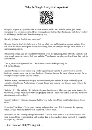 Why Is Google Analytics Important
Google Analytics is a powerful tool to track website traffic. As a website owner, you should
implement it as soon as possible. If you re struggling with that, then this tutorial will show you how
to add Google Analytics to WordPress step by step.
But why is Google Analytics so important?
Because Google Analytics helps you to find out what your traffic is doing on your website. You
can track the source where your readers are coming from, for example through social media or if
search engines sent it.
Besides the source, you get valuable information about the age group, their interests, locations and
what search terms they use to find your website. You also can track keywords and how they rank in
search terms.
This is just scratching the surface ... Show more content on Helpwriting.net ...
Fill out the blanks.
Account Name: Account names help you to organize your website. If your website is strictly
business, you can name your account Business . You can also use the name of your website. Be as
descriptive as you see fit for your website.
Website Name: I recommend that you use the name of your website. It helps to identify your
website within Google Analytics and organize things. You can use your domain name without the
domain ending.
Website URL: The website URL is basically your domain name. Make sure you write it correctly.
Otherwise, Google Analytics won t work properly and can t track your traffic. Copy and paste your
domain name without http://.
Industry Category: Choose a category that fits your niche best. If you can t find anything, choose
Other .
Reporting Time Zone: Choose your country and your time zone. This determines the reporting
times. Google Analytics reports with a delay of 24 to 48 hours.
By default, all data sharing settings are checked. You can leave them as is or uncheck them. This
is up to you. If you re comfortable with sending data to Google, leave them checked. If you prefer
more privacy, uncheck
... Get more on HelpWriting.net ...
 