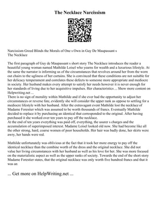 The Necklace Narcissism
Narcissism Greed Blinds the Morals of One s Own in Guy De Maupassant s
The Necklace
The first paragraph of Guy de Maupassant s short story The Necklace introduces the reader a
beautiful young woman named Mathilde Loisel who yearns for wealth and a luxurious lifestyle. At
the same the narrator is informing us of the circumstances that revolves around her from the worn
out chairs to the ugliness of her curtains. She is convinced that these conditions are not suitable for
her delicacy temperament and correlates these defects to someone more appropriate and mediocre
in society. Her husband makes every attempt to satisfy her needs however it is never enough for
her standards of living due to her acquisitive impulses. Her characteristics ... Show more content on
Helpwriting.net ...
There is no sign of morality within Mathilde and if she ever had the opportunity to adjust her
circumstances or reverse fate, evidently she will consider the upper rank as oppose to settling for a
mediocre lifestyle with her husband. After the extravagant event Mathilde lost the necklace of
Madame Forestier which was assumed to be worth thousands of francs. Eventually Mathilde
decided to replace it by purchasing an identical that corresponded to the original. After having
purchased it she worked over ten years to pay off the necklace.
At the end of ten years everything was paid off, everything, the usurer s charges and the
accumulation of superimposed interest. Madame Loisel looked old now. She had become like all
the other strong, hard, coarse women of poor households. Her hair was badly done, her skirts were
awry, her hands were red.
Mathilde unfortunately was oblivious at the fact that it took her more energy to pay off the
identical necklace than the combine worth of the dress and the original necklace. She did not
value her living circumstances with her husband as well as his love for her. She was more focused
on the materialistic aspect as well as the upper ranks of society. Towards the end of the short story
Madame Forestier states, that the original necklace was only worth five hundred francs and that it
was an
... Get more on HelpWriting.net ...
 