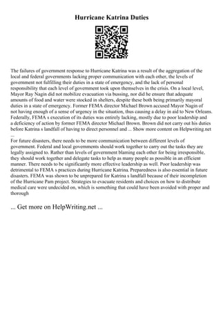 Hurricane Katrina Duties
The failures of government response to Hurricane Katrina was a result of the aggregation of the
local and federal governments lacking proper communication with each other, the levels of
government not fulfilling their duties in a state of emergency, and the lack of personal
responsibility that each level of government took upon themselves in the crisis. On a local level,
Mayor Ray Nagin did not mobilize evacuation via bussing, nor did he ensure that adequate
amounts of food and water were stocked in shelters, despite these both being primarily mayoral
duties in a state of emergency. Former FEMA director Michael Brown accused Mayor Nagin of
not having enough of a sense of urgency in the situation, thus causing a delay in aid to New Orleans.
Federally, FEMA s execution of its duties was entirely lacking, mostly due to poor leadership and
a deficiency of action by former FEMA director Michael Brown. Brown did not carry out his duties
before Katrina s landfall of having to direct personnel and ... Show more content on Helpwriting.net
...
For future disasters, there needs to be more communication between different levels of
government. Federal and local governments should work together to carry out the tasks they are
legally assigned to. Rather than levels of government blaming each other for being irresponsible,
they should work together and delegate tasks to help as many people as possible in an efficient
manner. There needs to be significantly more effective leadership as well. Poor leadership was
detrimental to FEMA s practices during Hurricane Katrina. Preparedness is also essential in future
disasters. FEMA was shown to be unprepared for Katrina s landfall because of their incompletion
of the Hurricane Pam project. Strategies to evacuate residents and choices on how to distribute
medical care were undecided on, which is something that could have been avoided with proper and
thorough
... Get more on HelpWriting.net ...
 