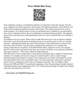 News Media Bias Essay
News media has a largely, overwhelming influence on Americans in this day and age. Over the
years, audiences have been exposed to various types of broadcast journalism, each with their own
forms of bias to generate attention towards various topics. The audience perceive bias in news
media program. An in depth analysis of bias on opinionated news compared to non opinionated
news is key to figuring out how the news mediamay be sensationalizing a problem. The apparent
goal of some American news media particularly cable news shows and talk radio is to stimulate a
problem.
According to one news source, What works in cable television news is not an objective analysis
of the day s events but hard nosed, unstinting advocacy of a specific point of view on a sizzling
hot topic . Although individuals may turn on the television to get information on current events
and issues, they are likely to get the station s detailed, bias, perspective on it instead. One
instance where this has occurred is on the Bill O Reilly Show, which airs on fox. It is claimed
that 97% of the stories mentioned on the show are a result of O Reilly s own opinions and beliefs.
This large amount of ... Show more content on Helpwriting.net ...
With these form of news media, there is much drama and imagery that is capable of stirring ones
emotions. For example, television coverage of a natural disaster evokes a much stronger
emotional impression than print coverage. These impressions can remain with people for a long
time and influence their views on political issues. For many Americans, television is a primary
source of news, compared to others such as newspapers and radio. This was highly evident
between the 2000 and 2004 U.S. presidential campaigns, where the percentage of people reported
watching broadcast news dropped from 45 to 35%, whereas the percentage of people who watched
cable news increased from 34 to 38%
... Get more on HelpWriting.net ...
 