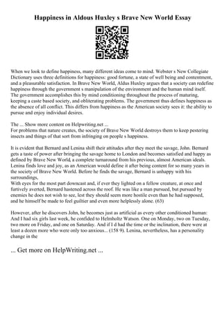 Happiness in Aldous Huxley s Brave New World Essay
When we look to define happiness, many different ideas come to mind. Webster s New Collegiate
Dictionary uses three definitions for happiness: good fortune, a state of well being and contentment,
and a pleasurable satisfaction. In Brave New World, Aldus Huxley argues that a society can redefine
happiness through the government s manipulation of the environment and the human mind itself.
The government accomplishes this by mind conditioning throughout the process of maturing,
keeping a caste based society, and obliterating problems. The government thus defines happiness as
the absence of all conflict. This differs from happiness as the American society sees it: the ability to
pursue and enjoy individual desires.
The ... Show more content on Helpwriting.net ...
For problems that nature creates, the society of Brave New World destroys them to keep pestering
insects and things of that sort from infringing on people s happiness.
It is evident that Bernard and Lenina shift their attitudes after they meet the savage, John. Bernard
gets a taste of power after bringing the savage home to London and becomes satisfied and happy as
defined by Brave New World, a complete turnaround from his previous, almost American ideals.
Lenina finds love and joy, as an American would define it after being content for so many years in
the society of Brave New World. Before he finds the savage, Bernard is unhappy with his
surroundings,
With eyes for the most part downcast and, if ever they lighted on a fellow creature, at once and
furtively averted, Bernard hastened across the roof. He was like a man pursued, but pursued by
enemies he does not wish to see, lest they should seem more hostile even than he had supposed,
and he himself be made to feel guiltier and even more helplessly alone. (63)
However, after he discovers John, he becomes just as artificial as every other conditioned human:
And I had six girls last week, he confided to Helmholtz Watson. One on Monday, two on Tuesday,
two more on Friday, and one on Saturday. And if I d had the time or the inclination, there were at
least a dozen more who were only too anxious... (158 9). Lenina, nevertheless, has a personality
change in the
... Get more on HelpWriting.net ...
 