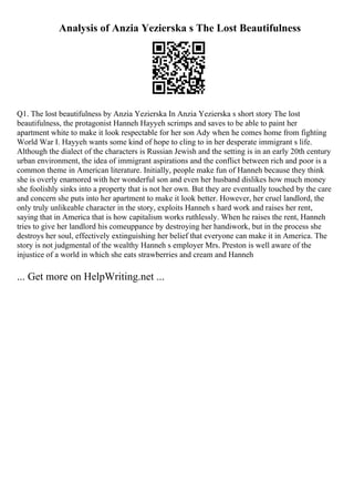 Analysis of Anzia Yezierska s The Lost Beautifulness
Q1. The lost beautifulness by Anzia Yezierska In Anzia Yezierska s short story The lost
beautifulness, the protagonist Hanneh Hayyeh scrimps and saves to be able to paint her
apartment white to make it look respectable for her son Ady when he comes home from fighting
World War I. Hayyeh wants some kind of hope to cling to in her desperate immigrant s life.
Although the dialect of the characters is Russian Jewish and the setting is in an early 20th century
urban environment, the idea of immigrant aspirations and the conflict between rich and poor is a
common theme in American literature. Initially, people make fun of Hanneh because they think
she is overly enamored with her wonderful son and even her husband dislikes how much money
she foolishly sinks into a property that is not her own. But they are eventually touched by the care
and concern she puts into her apartment to make it look better. However, her cruel landlord, the
only truly unlikeable character in the story, exploits Hanneh s hard work and raises her rent,
saying that in America that is how capitalism works ruthlessly. When he raises the rent, Hanneh
tries to give her landlord his comeuppance by destroying her handiwork, but in the process she
destroys her soul, effectively extinguishing her belief that everyone can make it in America. The
story is not judgmental of the wealthy Hanneh s employer Mrs. Preston is well aware of the
injustice of a world in which she eats strawberries and cream and Hanneh
... Get more on HelpWriting.net ...
 