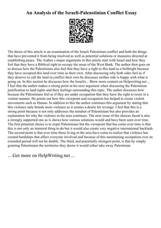 An Analysis of the Israeli-Palenstinian Conflict Essay
The thesis of this article is an examination of the Israeli Palestinian conflict and both the things
that have prevented it from being resolved as well as potential solutions or measures directed at
establishing peace. The Author s major arguments in this article start with Israel and how they
feel that they have a Biblical right to occupy the areas of the West Bank. The author then goes on
to discuss how the Palestinians also feel that they have a right to this land as a birthright because
they have occupied this land over time as their own. After discussing why both sides feel as if
they deserve to call the land in conflict their own he discusses neither side is happy with what is
going on. In this section he discusses how the Israelis... Show more content on Helpwriting.net ...
I feel that the author makes a strong point in his next argument when discussing the Palestinian
justification to land rights and their feelings surrounding this topic. The author discusses how
because the Palestinians feel as if they are under occupation that they have the right to resist in a
violent manner. He points out how this viewpoint and occupation has helped to create violent
movements such as Hamas. In addition to this the author continues this argument by stating that
this violence only breeds more violence as it creates a desire for revenge. I feel that this is a
strong point because it not only addresses the mindset of Palestinians but also provides an
explanation for why the violence in the area continues. The next issue of the choices faced is also
a strongly supported one as is shows how various solutions would and have been seen over time.
The first potential choice is to expel Palestinians but the viewpoint that has come over time is that
this is not only an immoral thing to do but it would also create very negative international backlash.
The second point is that over time those living in the area have come to realize that violence has
created hardships that affect everyone involved and because of this maintaining occupation over an
extended period will not be doable. The third, and potentially strongest point, is that by simply
granting Palestinians the territories they desire it would either take away Palestinian
... Get more on HelpWriting.net ...
 
