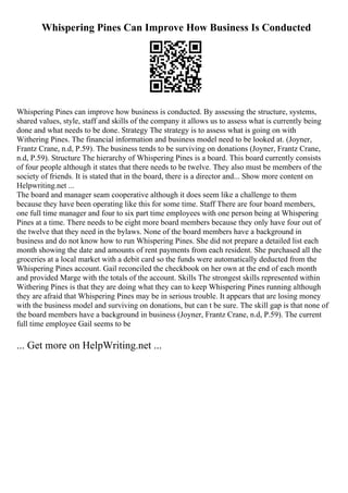 Whispering Pines Can Improve How Business Is Conducted
Whispering Pines can improve how business is conducted. By assessing the structure, systems,
shared values, style, staff and skills of the company it allows us to assess what is currently being
done and what needs to be done. Strategy The strategy is to assess what is going on with
Withering Pines. The financial information and business model need to be looked at. (Joyner,
Frantz Crane, n.d, P.59). The business tends to be surviving on donations (Joyner, Frantz Crane,
n.d, P.59). Structure The hierarchy of Whispering Pines is a board. This board currently consists
of four people although it states that there needs to be twelve. They also must be members of the
society of friends. It is stated that in the board, there is a director and... Show more content on
Helpwriting.net ...
The board and manager seam cooperative although it does seem like a challenge to them
because they have been operating like this for some time. Staff There are four board members,
one full time manager and four to six part time employees with one person being at Whispering
Pines at a time. There needs to be eight more board members because they only have four out of
the twelve that they need in the bylaws. None of the board members have a background in
business and do not know how to run Whispering Pines. She did not prepare a detailed list each
month showing the date and amounts of rent payments from each resident. She purchased all the
groceries at a local market with a debit card so the funds were automatically deducted from the
Whispering Pines account. Gail reconciled the checkbook on her own at the end of each month
and provided Marge with the totals of the account. Skills The strongest skills represented within
Withering Pines is that they are doing what they can to keep Whispering Pines running although
they are afraid that Whispering Pines may be in serious trouble. It appears that are losing money
with the business model and surviving on donations, but can t be sure. The skill gap is that none of
the board members have a background in business (Joyner, Frantz Crane, n.d, P.59). The current
full time employee Gail seems to be
... Get more on HelpWriting.net ...
 