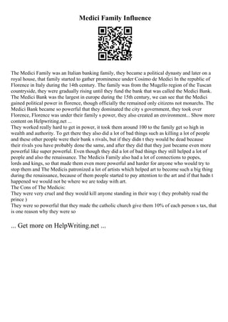 Medici Family Influence
The Medici Family was an Italian banking family, they became a political dynasty and later on a
royal house, that family started to gather prominence under Cosimo de Medici In the republic of
Florence in Italy during the 14th century. The family was from the Mugello region of the Tuscan
countryside, they were gradually rising until they fund the bank that was called the Medici Bank.
The Medici Bank was the largest in europe during the 15th century, we can see that the Medici
gained political power in florence, though officially the remained only citizens not monarchs. The
Medici Bank became so powerful that they dominated the city s government, they took over
Florence, Florence was under their family s power, they also created an environment... Show more
content on Helpwriting.net ...
They worked really hard to get in power, it took them around 100 to the family get so high in
wealth and authority. To get there they also did a lot of bad things such as killing a lot of people
and these other people were their bank s rivals, but if they didn t they would be dead because
their rivals you have probably done the same, and after they did that they just became even more
powerful like super powerful. Even though they did a lot of bad things they still helped a lot of
people and also the renaissance. The Medicis Family also had a lot of connections to popes,
lords and kings, so that made them even more powerful and harder for anyone who would try to
stop them and The Medicis patronized a lot of artists which helped art to become such a big thing
during the renaissance, because of them people started to pay attention to the art and if that hadn t
happened we would not be where we are today with art.
The Cons of The Medicis:
They were very cruel and they would kill anyone standing in their way ( they probably read the
prince )
They were so powerful that they made the catholic church give them 10% of each person s tax, that
is one reason why they were so
... Get more on HelpWriting.net ...
 