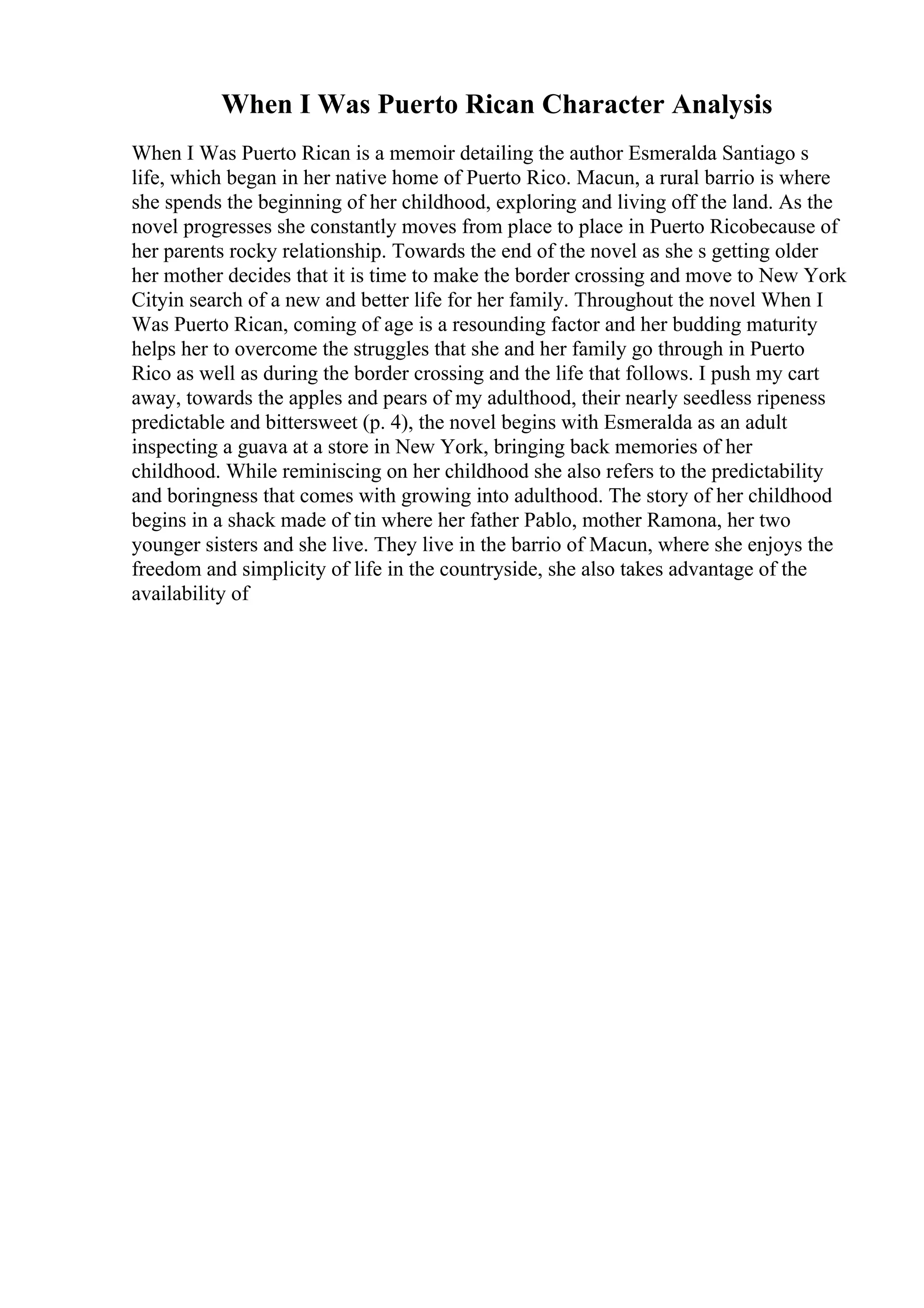 When I Was Puerto Rican Character Analysis
When I Was Puerto Rican is a memoir detailing the author Esmeralda Santiago s
life, which began in her native home of Puerto Rico. Macun, a rural barrio is where
she spends the beginning of her childhood, exploring and living off the land. As the
novel progresses she constantly moves from place to place in Puerto Ricobecause of
her parents rocky relationship. Towards the end of the novel as she s getting older
her mother decides that it is time to make the border crossing and move to New York
Cityin search of a new and better life for her family. Throughout the novel When I
Was Puerto Rican, coming of age is a resounding factor and her budding maturity
helps her to overcome the struggles that she and her family go through in Puerto
Rico as well as during the border crossing and the life that follows. I push my cart
away, towards the apples and pears of my adulthood, their nearly seedless ripeness
predictable and bittersweet (p. 4), the novel begins with Esmeralda as an adult
inspecting a guava at a store in New York, bringing back memories of her
childhood. While reminiscing on her childhood she also refers to the predictability
and boringness that comes with growing into adulthood. The story of her childhood
begins in a shack made of tin where her father Pablo, mother Ramona, her two
younger sisters and she live. They live in the barrio of Macun, where she enjoys the
freedom and simplicity of life in the countryside, she also takes advantage of the
availability of
 