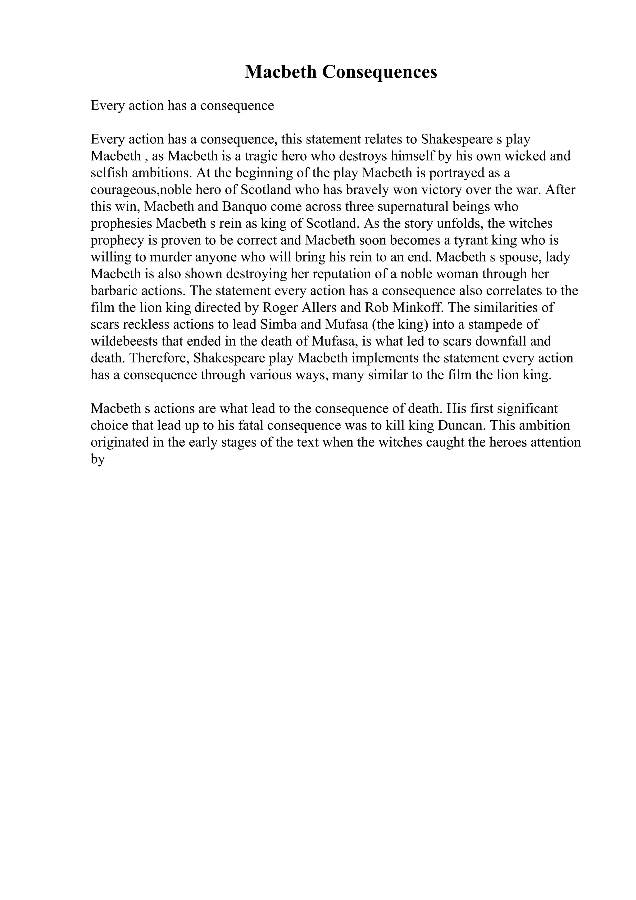 Macbeth Consequences
Every action has a consequence
Every action has a consequence, this statement relates to Shakespeare s play
Macbeth , as Macbeth is a tragic hero who destroys himself by his own wicked and
selfish ambitions. At the beginning of the play Macbeth is portrayed as a
courageous,noble hero of Scotland who has bravely won victory over the war. After
this win, Macbeth and Banquo come across three supernatural beings who
prophesies Macbeth s rein as king of Scotland. As the story unfolds, the witches
prophecy is proven to be correct and Macbeth soon becomes a tyrant king who is
willing to murder anyone who will bring his rein to an end. Macbeth s spouse, lady
Macbeth is also shown destroying her reputation of a noble woman through her
barbaric actions. The statement every action has a consequence also correlates to the
film the lion king directed by Roger Allers and Rob Minkoff. The similarities of
scars reckless actions to lead Simba and Mufasa (the king) into a stampede of
wildebeests that ended in the death of Mufasa, is what led to scars downfall and
death. Therefore, Shakespeare play Macbeth implements the statement every action
has a consequence through various ways, many similar to the film the lion king.
Macbeth s actions are what lead to the consequence of death. His first significant
choice that lead up to his fatal consequence was to kill king Duncan. This ambition
originated in the early stages of the text when the witches caught the heroes attention
by
 