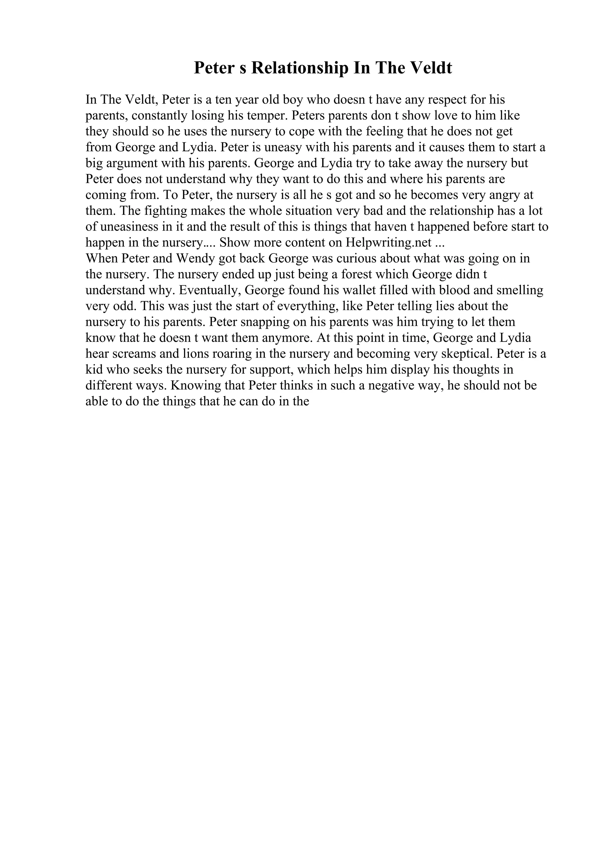 Peter s Relationship In The Veldt
In The Veldt, Peter is a ten year old boy who doesn t have any respect for his
parents, constantly losing his temper. Peters parents don t show love to him like
they should so he uses the nursery to cope with the feeling that he does not get
from George and Lydia. Peter is uneasy with his parents and it causes them to start a
big argument with his parents. George and Lydia try to take away the nursery but
Peter does not understand why they want to do this and where his parents are
coming from. To Peter, the nursery is all he s got and so he becomes very angry at
them. The fighting makes the whole situation very bad and the relationship has a lot
of uneasiness in it and the result of this is things that haven t happened before start to
happen in the nursery.... Show more content on Helpwriting.net ...
When Peter and Wendy got back George was curious about what was going on in
the nursery. The nursery ended up just being a forest which George didn t
understand why. Eventually, George found his wallet filled with blood and smelling
very odd. This was just the start of everything, like Peter telling lies about the
nursery to his parents. Peter snapping on his parents was him trying to let them
know that he doesn t want them anymore. At this point in time, George and Lydia
hear screams and lions roaring in the nursery and becoming very skeptical. Peter is a
kid who seeks the nursery for support, which helps him display his thoughts in
different ways. Knowing that Peter thinks in such a negative way, he should not be
able to do the things that he can do in the
 