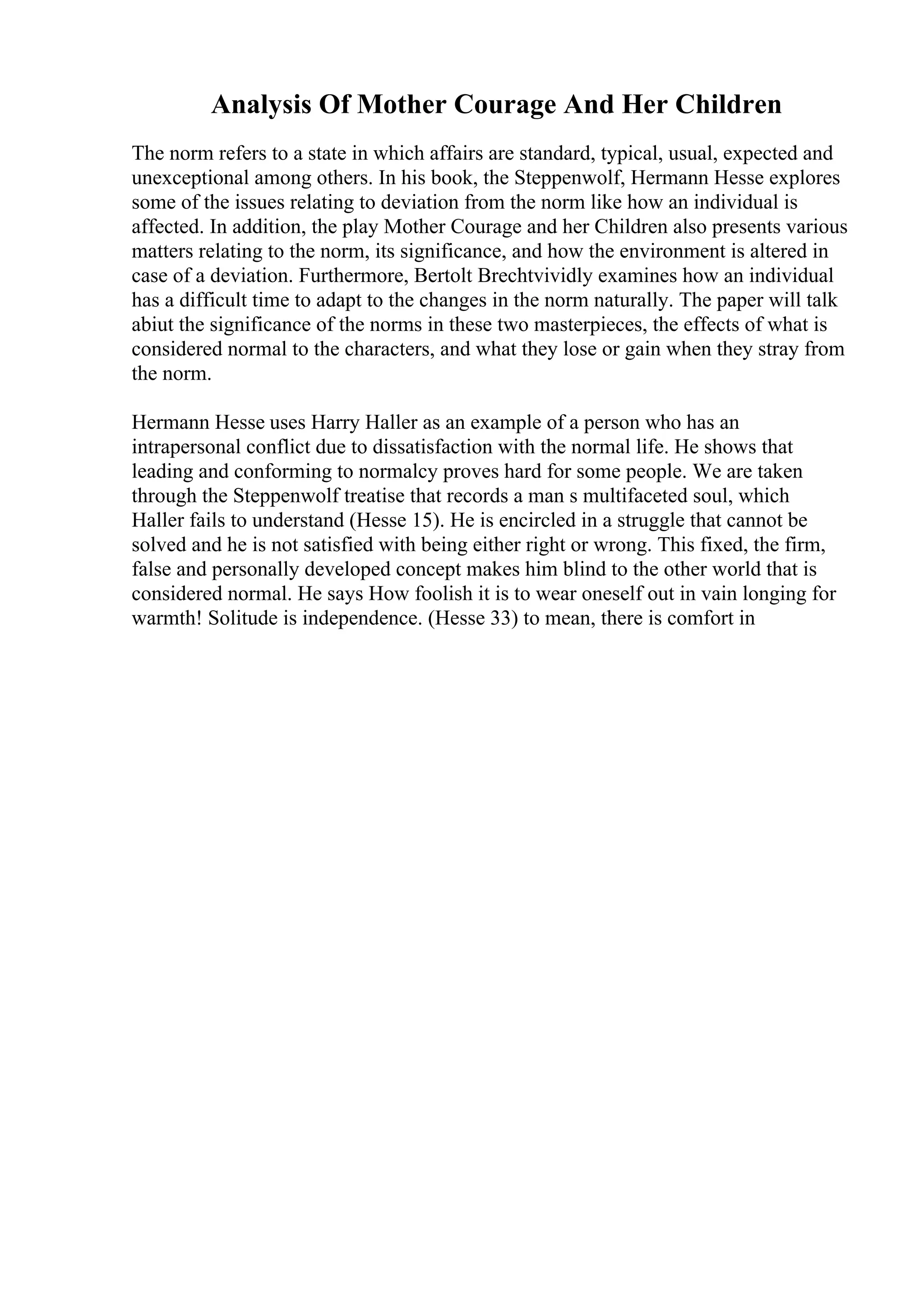 Analysis Of Mother Courage And Her Children
The norm refers to a state in which affairs are standard, typical, usual, expected and
unexceptional among others. In his book, the Steppenwolf, Hermann Hesse explores
some of the issues relating to deviation from the norm like how an individual is
affected. In addition, the play Mother Courage and her Children also presents various
matters relating to the norm, its significance, and how the environment is altered in
case of a deviation. Furthermore, Bertolt Brechtvividly examines how an individual
has a difficult time to adapt to the changes in the norm naturally. The paper will talk
abiut the significance of the norms in these two masterpieces, the effects of what is
considered normal to the characters, and what they lose or gain when they stray from
the norm.
Hermann Hesse uses Harry Haller as an example of a person who has an
intrapersonal conflict due to dissatisfaction with the normal life. He shows that
leading and conforming to normalcy proves hard for some people. We are taken
through the Steppenwolf treatise that records a man s multifaceted soul, which
Haller fails to understand (Hesse 15). He is encircled in a struggle that cannot be
solved and he is not satisfied with being either right or wrong. This fixed, the firm,
false and personally developed concept makes him blind to the other world that is
considered normal. He says How foolish it is to wear oneself out in vain longing for
warmth! Solitude is independence. (Hesse 33) to mean, there is comfort in
 