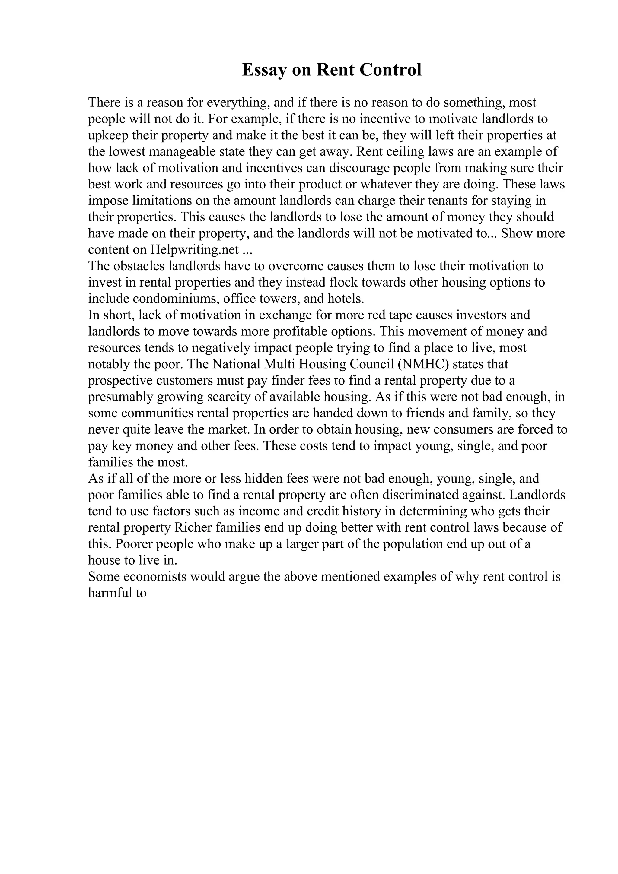 Essay on Rent Control
There is a reason for everything, and if there is no reason to do something, most
people will not do it. For example, if there is no incentive to motivate landlords to
upkeep their property and make it the best it can be, they will left their properties at
the lowest manageable state they can get away. Rent ceiling laws are an example of
how lack of motivation and incentives can discourage people from making sure their
best work and resources go into their product or whatever they are doing. These laws
impose limitations on the amount landlords can charge their tenants for staying in
their properties. This causes the landlords to lose the amount of money they should
have made on their property, and the landlords will not be motivated to... Show more
content on Helpwriting.net ...
The obstacles landlords have to overcome causes them to lose their motivation to
invest in rental properties and they instead flock towards other housing options to
include condominiums, office towers, and hotels.
In short, lack of motivation in exchange for more red tape causes investors and
landlords to move towards more profitable options. This movement of money and
resources tends to negatively impact people trying to find a place to live, most
notably the poor. The National Multi Housing Council (NMHC) states that
prospective customers must pay finder fees to find a rental property due to a
presumably growing scarcity of available housing. As if this were not bad enough, in
some communities rental properties are handed down to friends and family, so they
never quite leave the market. In order to obtain housing, new consumers are forced to
pay key money and other fees. These costs tend to impact young, single, and poor
families the most.
As if all of the more or less hidden fees were not bad enough, young, single, and
poor families able to find a rental property are often discriminated against. Landlords
tend to use factors such as income and credit history in determining who gets their
rental property Richer families end up doing better with rent control laws because of
this. Poorer people who make up a larger part of the population end up out of a
house to live in.
Some economists would argue the above mentioned examples of why rent control is
harmful to
 