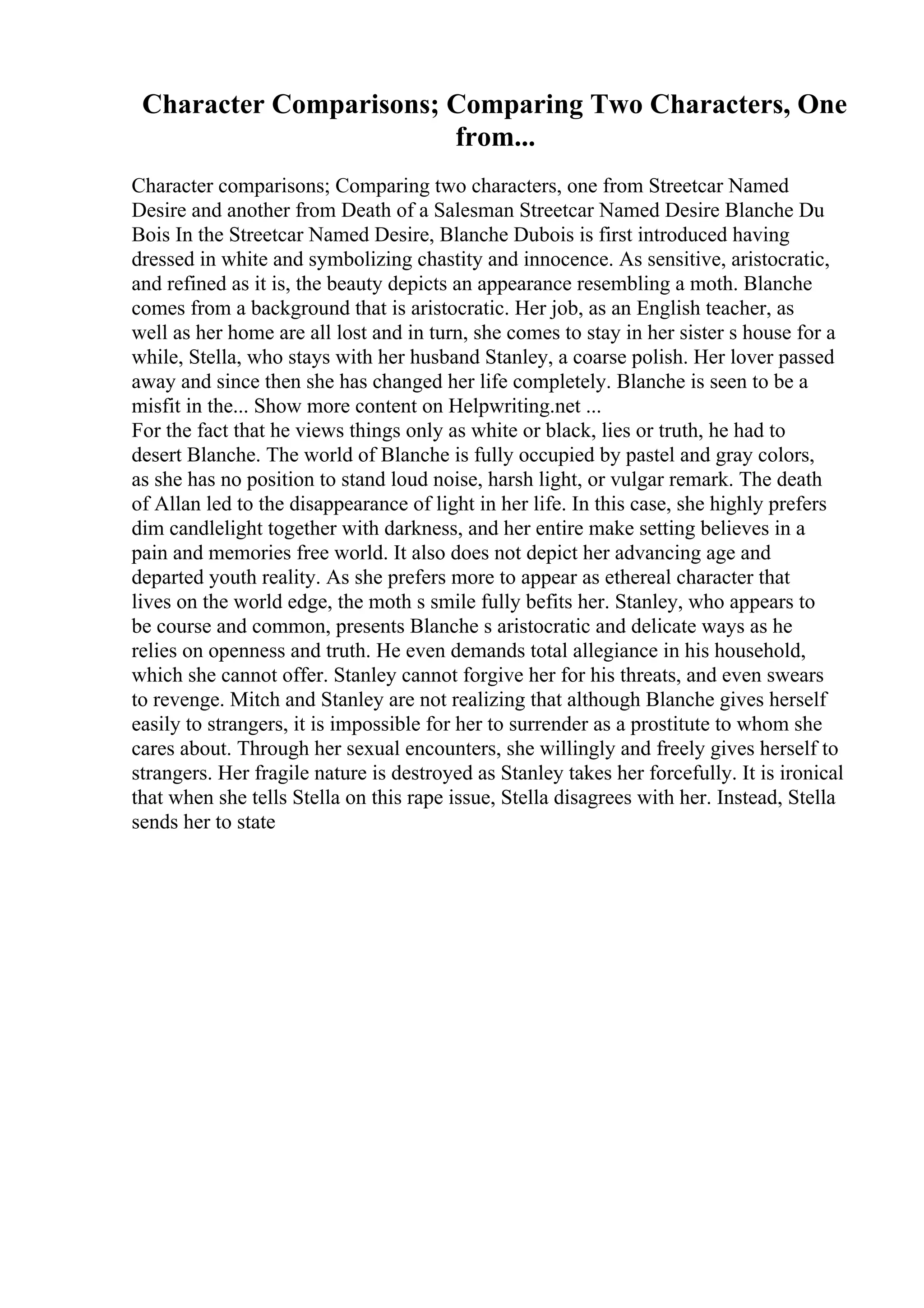 Character Comparisons; Comparing Two Characters, One
from...
Character comparisons; Comparing two characters, one from Streetcar Named
Desire and another from Death of a Salesman Streetcar Named Desire Blanche Du
Bois In the Streetcar Named Desire, Blanche Dubois is first introduced having
dressed in white and symbolizing chastity and innocence. As sensitive, aristocratic,
and refined as it is, the beauty depicts an appearance resembling a moth. Blanche
comes from a background that is aristocratic. Her job, as an English teacher, as
well as her home are all lost and in turn, she comes to stay in her sister s house for a
while, Stella, who stays with her husband Stanley, a coarse polish. Her lover passed
away and since then she has changed her life completely. Blanche is seen to be a
misfit in the... Show more content on Helpwriting.net ...
For the fact that he views things only as white or black, lies or truth, he had to
desert Blanche. The world of Blanche is fully occupied by pastel and gray colors,
as she has no position to stand loud noise, harsh light, or vulgar remark. The death
of Allan led to the disappearance of light in her life. In this case, she highly prefers
dim candlelight together with darkness, and her entire make setting believes in a
pain and memories free world. It also does not depict her advancing age and
departed youth reality. As she prefers more to appear as ethereal character that
lives on the world edge, the moth s smile fully befits her. Stanley, who appears to
be course and common, presents Blanche s aristocratic and delicate ways as he
relies on openness and truth. He even demands total allegiance in his household,
which she cannot offer. Stanley cannot forgive her for his threats, and even swears
to revenge. Mitch and Stanley are not realizing that although Blanche gives herself
easily to strangers, it is impossible for her to surrender as a prostitute to whom she
cares about. Through her sexual encounters, she willingly and freely gives herself to
strangers. Her fragile nature is destroyed as Stanley takes her forcefully. It is ironical
that when she tells Stella on this rape issue, Stella disagrees with her. Instead, Stella
sends her to state
 