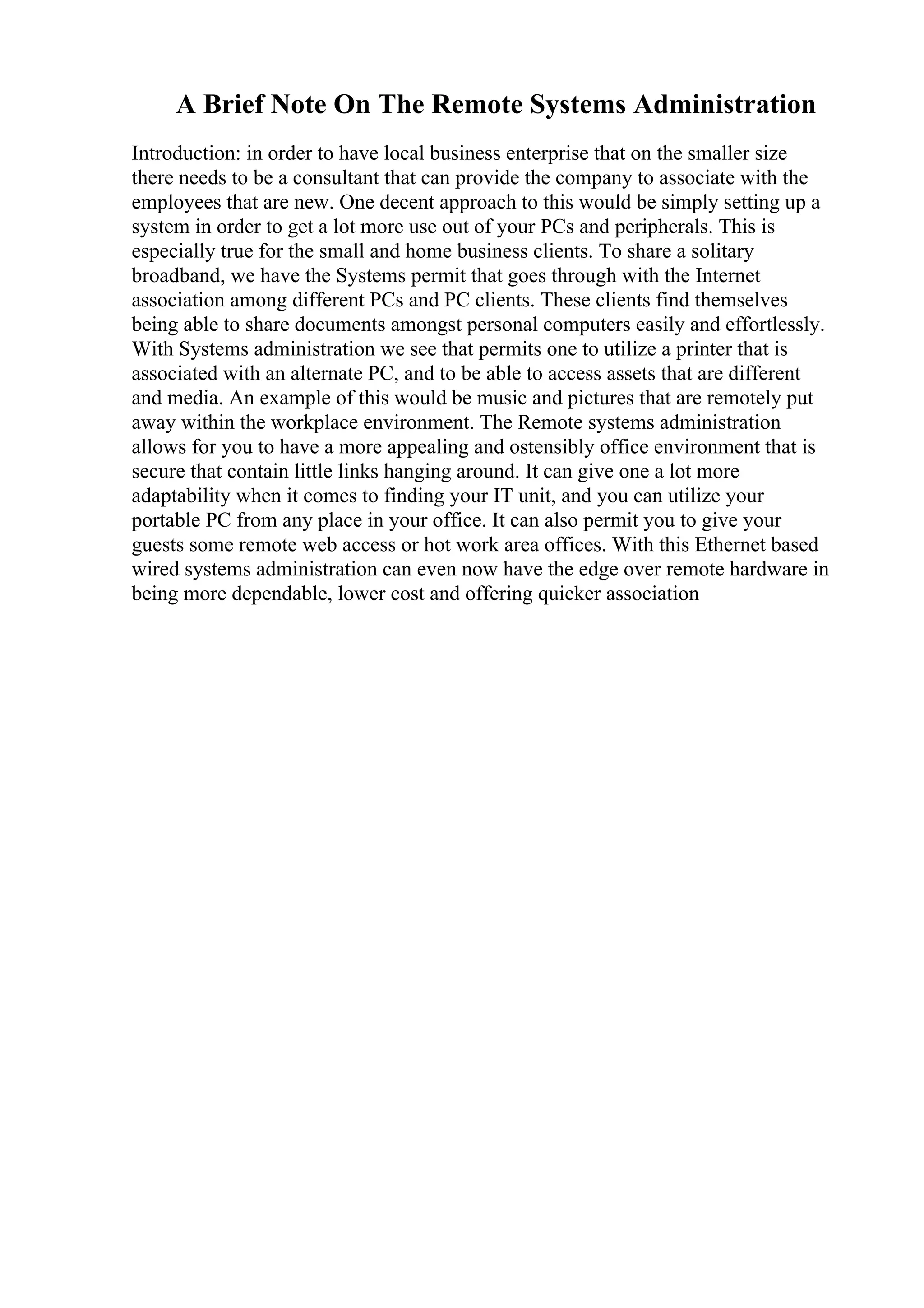 A Brief Note On The Remote Systems Administration
Introduction: in order to have local business enterprise that on the smaller size
there needs to be a consultant that can provide the company to associate with the
employees that are new. One decent approach to this would be simply setting up a
system in order to get a lot more use out of your PCs and peripherals. This is
especially true for the small and home business clients. To share a solitary
broadband, we have the Systems permit that goes through with the Internet
association among different PCs and PC clients. These clients find themselves
being able to share documents amongst personal computers easily and effortlessly.
With Systems administration we see that permits one to utilize a printer that is
associated with an alternate PC, and to be able to access assets that are different
and media. An example of this would be music and pictures that are remotely put
away within the workplace environment. The Remote systems administration
allows for you to have a more appealing and ostensibly office environment that is
secure that contain little links hanging around. It can give one a lot more
adaptability when it comes to finding your IT unit, and you can utilize your
portable PC from any place in your office. It can also permit you to give your
guests some remote web access or hot work area offices. With this Ethernet based
wired systems administration can even now have the edge over remote hardware in
being more dependable, lower cost and offering quicker association
 