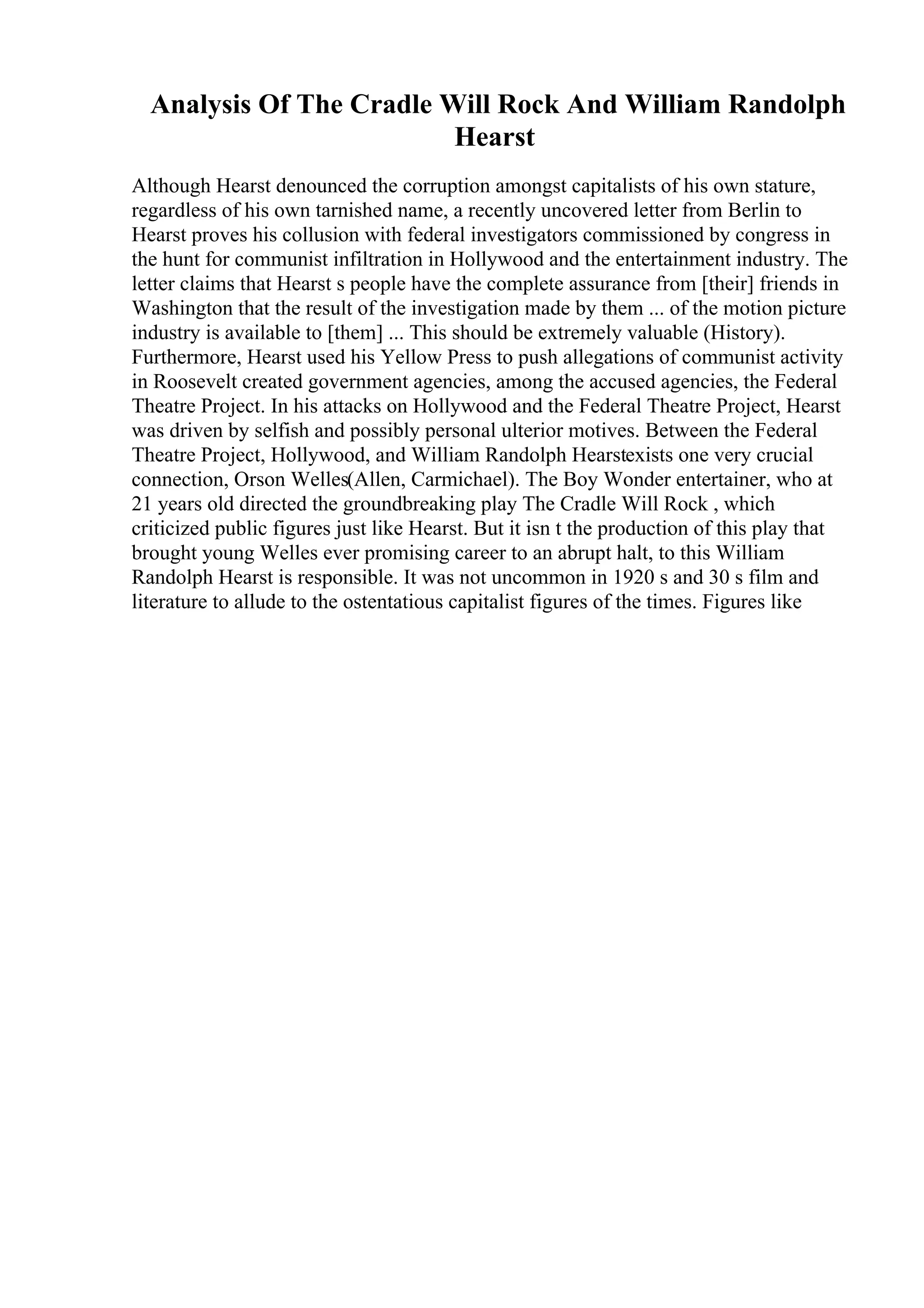 Analysis Of The Cradle Will Rock And William Randolph
Hearst
Although Hearst denounced the corruption amongst capitalists of his own stature,
regardless of his own tarnished name, a recently uncovered letter from Berlin to
Hearst proves his collusion with federal investigators commissioned by congress in
the hunt for communist infiltration in Hollywood and the entertainment industry. The
letter claims that Hearst s people have the complete assurance from [their] friends in
Washington that the result of the investigation made by them ... of the motion picture
industry is available to [them] ... This should be extremely valuable (History).
Furthermore, Hearst used his Yellow Press to push allegations of communist activity
in Roosevelt created government agencies, among the accused agencies, the Federal
Theatre Project. In his attacks on Hollywood and the Federal Theatre Project, Hearst
was driven by selfish and possibly personal ulterior motives. Between the Federal
Theatre Project, Hollywood, and William Randolph Hearstexists one very crucial
connection, Orson Welles(Allen, Carmichael). The Boy Wonder entertainer, who at
21 years old directed the groundbreaking play The Cradle Will Rock , which
criticized public figures just like Hearst. But it isn t the production of this play that
brought young Welles ever promising career to an abrupt halt, to this William
Randolph Hearst is responsible. It was not uncommon in 1920 s and 30 s film and
literature to allude to the ostentatious capitalist figures of the times. Figures like
 